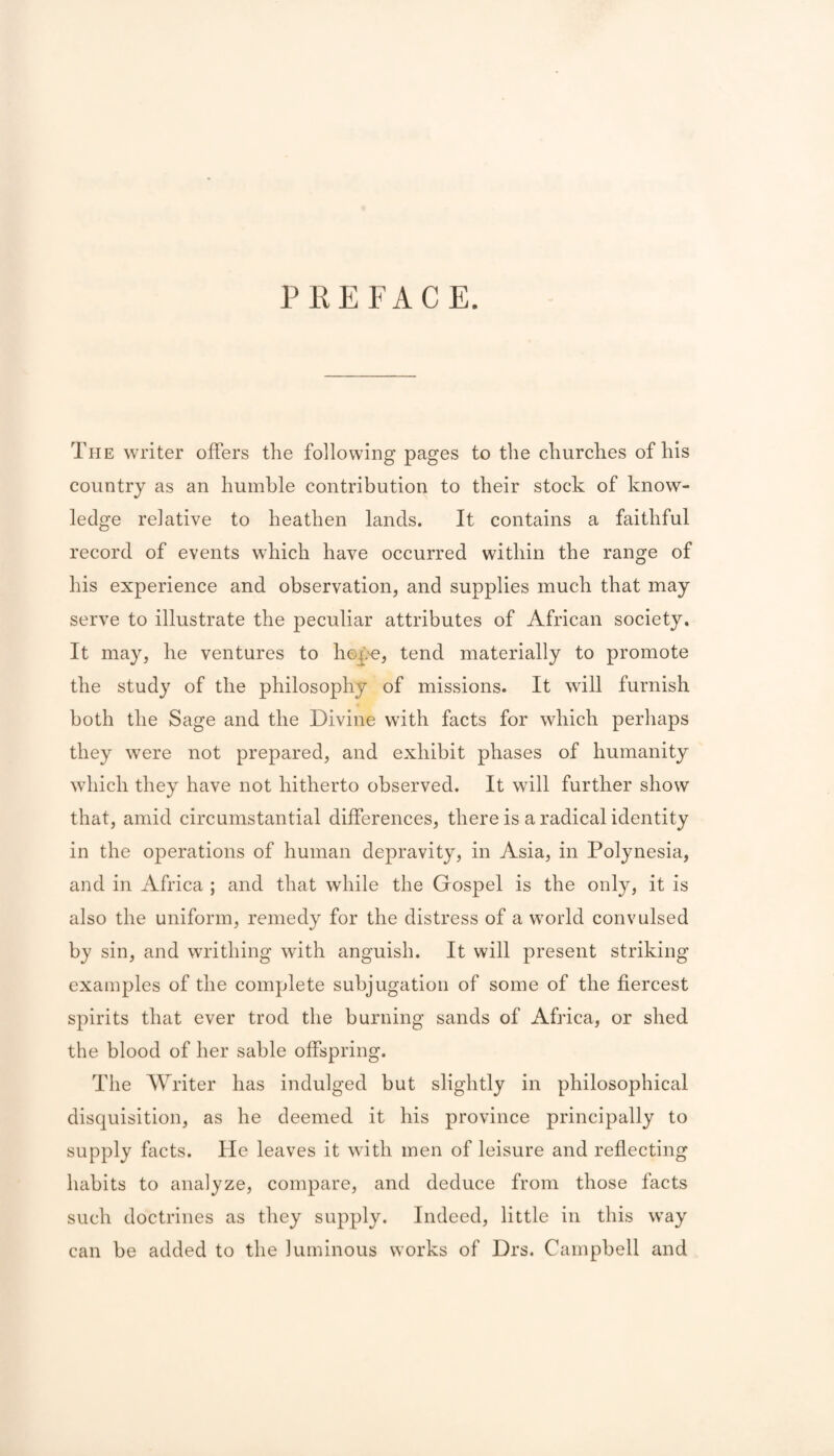 PREFACE. The writer offers the following pages to the churches of his country as an humble contribution to their stock of know¬ ledge relative to heathen lands. It contains a faithful record of events which have occurred within the range of his experience and observation, and supplies much that may serve to illustrate the peculiar attributes of African society. It may, he ventures to hep^, tend materially to promote the study of the philosophy of missions. It will furnish both the Sage and the Divine with facts for which perhaps they were not prepared, and exhibit phases of humanity which they have not hitherto observed. It will further show that, amid circumstantial differences, there is a radical identity in the operations of human depravity, in Asia, in Polynesia, and in Africa ; and that while the Gospel is the only, it is also the uniform, remedy for the distress of a world convulsed by sin, and writhing with anguish. It will present striking examples of the complete subjugation of some of the fiercest spirits that ever trod the burning sands of Africa, or shed the blood of her sable offspring. The Writer has indulged but slightly in philosophical disquisition, as he deemed it his province principally to supply facts. He leaves it with men of leisure and reflecting habits to analyze, compare, and deduce from those facts such doctrines as they supply. Indeed, little in this way can be added to the luminous works of Drs. Campbell and