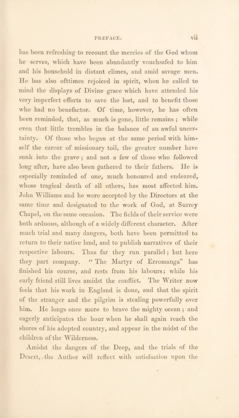 lias been refreshing to recount the mercies of the God whom he serves, which have been abundantly vouchsafed to him and his household in distant climes, and amid savage men. lie has also ofttimes rejoiced in spirit, when he called to mind the displays of Divine grace which have attended his ver}^ imperfect efforts to save the lost, and to benefit those who had no benefactor. Of time, however, he has often been reminded, that, as much is gone, little remains ; while even that little trembles in the balance of an awful uncer¬ tainty. Of those who began at the same period with him¬ self the career of missionary toil, the greater number have sunk into the grave ; and not a few of those who followed long after, have also been gathered to their fathers. He is especially reminded of one, much honoured and endeared, whose tragical death of all others, has most affected him. John Williams and he were accepted by the Directors at the same time and designated to the work of God, at Surrey Chapel, on the same occasion. The fields of their service were both arduous, although of a widely different character. After much trial and many dangers, both have been permitted to return to their native land, and to publish narratives of their respective labours. Thus far they run parallel ; but here they part company. The Martyr of Erromanga” has finished his course, and rests from his labours: while his early friend still lives amidst the conflict. The Writer now feels that his work in England is done, and that the spirit of the stranger and the pilgrim is stealing powerfully over him. He longs once more to brave the might}'' ocean ; and eagerly anticipates the hour when he shall again reach the shores of his adopted country, and appear in the midst of the children of the Wilderness. Amidst the dangers of the Deep, and the trials of the Desert, the Author will reflect with satisfaction upon the