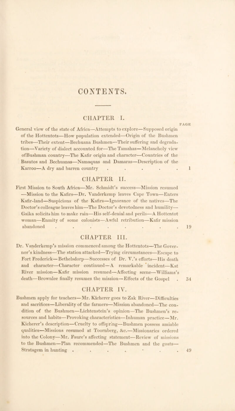 CONTENTS. CHAPTER I. PAGE General view of the state of Africa—Attempts to explore—Supposed origin of the Hottentots—How population extended—Oi’igin of the Bushmen tribes—Their extent—Bechuana Bushmen—Their suffering and degrada¬ tion—Variety of dialect accounted for—The Tamahas—Melancholy view ofBushman country—The Kafir origin and character—Countries of the Basutos and Bechuanas—Namaquas and Damaras—Description of the Karroo—A dry and barren country . . . . .1 CHAPTER 11. First Mission to South Africa—Mr. Schmidt’s success—Mission resumed —Mission to the Kafirs—Dr. Yanderkemp leaves Cape Town—Enters Kafir-land—Suspicions of the Kafirs—Ignorance of the natives—The Doctor’s colleague leaves him—The Doctor’s devotedness and humility— Gaika solicits him to make rain—His self-denial and perils—A Hottentot woman—Enmity of some colonists—Awful retribution—Kafir mission abandoned . . . . . . . .19 CHAPTER III. Dr. Vanderkemp’s mission commenced among the Hottentots—Tlie Gover¬ nor’s kindness—The station attacked—Trying circumstances—Escape to Fort Frederick—Bethelsdorp—Successes of Dr. V.’s efforts—His death and character—Character continued—A remarkable * incident—Kat River mission—Kafir mission resumed—Affecting scene—Williams’s death—Brownlee finally resumes the mission—Effects of the Gospel . 34 CHAPTER IV. Bushmen apply for teachers—Mr. Kicherergoes to Zak River—Difficulties and sacrifices—Liberality of the farmers—Mission abandoned—The con¬ dition of the Bushmen—Lichtenstein’s opinion—The Bushmen’s re¬ sources and habits—Provoking characteristics—Inhuman practice—Mr. Kicherer’s description—Cruelty to offspring—Bushmen possess amiable qualities—Missions resumed at Toornberg, &c.—Missionaries ordered into the Colony—Mr. Faure’s affecting statement—Review of missions to the Bushmen—Plan recommended—The Bushmen and the goats— Stratagem in hunting . . . . • . .49