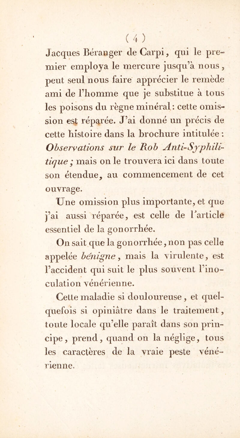 J acques Béranger de Carpi, qui le pre- mier employa le mercure jusqu’à nous , peut seul nous faire apprécier le remède ami de l’homme que je substitue à tous les poisons du règne minéral : cette omis- sion est réparée. J’ai donné un précis de cette histoire dans la brochure intitulée : Observations sur le Rob Anti-Syphili- tique ; mais on le trouvera ici dans toute son étendue, au commencement de cet ouvrage. Une omission plus importante, et que j’ai aussi réparée, est celle de l'article essentiel de la gonorrhée. On sait que la gonorrhée, non pas celle appelée bénigne, mais la virulente, est l’accident qui suit le plus souvent l’ino- culation vénérienne. Cette maladie si douloureuse, et quel- quefois si opiniâtre dans le traitement, toute locale qu’elle paraît dans son prin- cipe , prend, quand on la néglige, tous les caractères de la vraie peste véné- rienne.