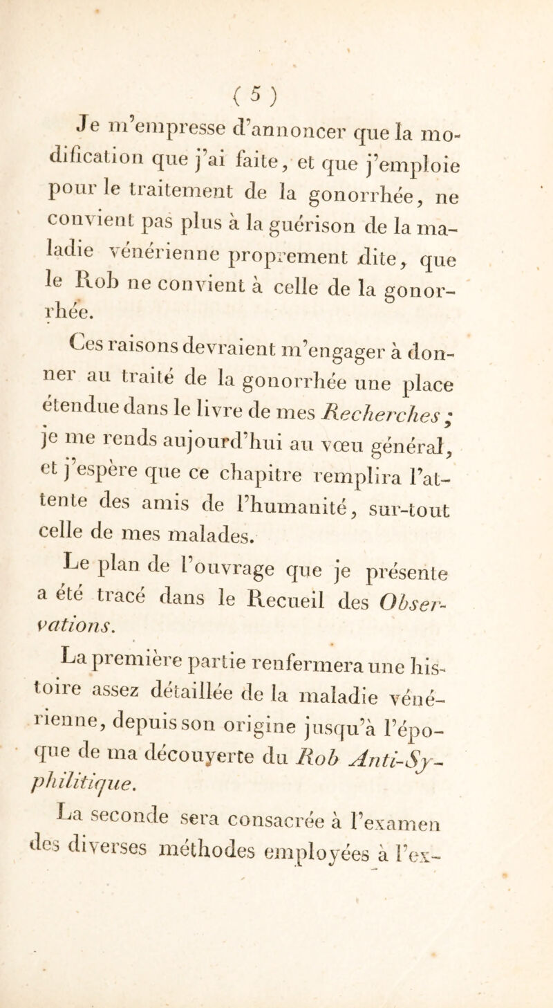 Je m’empresse d’annoncer que la mo- dification que j ai faite, et que j’emploie pour le traitement de la gonorrhée, ne convient pas plus à la guérison de la ma- ladie vénérienne proprement dite, que le Rob ne convient à celle de la gonor- rhee. ^>cs raisons devraient m'engager à don- ner au traité de la gonorrhée une place étendue dans le livre de mes Recherches ; je me rends aujourd’hui au vœu général, et j’espère que ce chapitre remplira lat- tente des amis de l’humanité, sur-tout celle de mes malades. Le plan de l ouvrage que je présente a été tracé dans le Recueil des Obser- vations. La première partie renfermera une his- toire assez détaillée de la maladie véné- rienne, depuis son origine jusqu’à l’épo- que de ma découyerte du Rob Anti-S j- philitifjue. La seconde sera consacrée à l’examen des diverses méthodes employées à 1 ex-