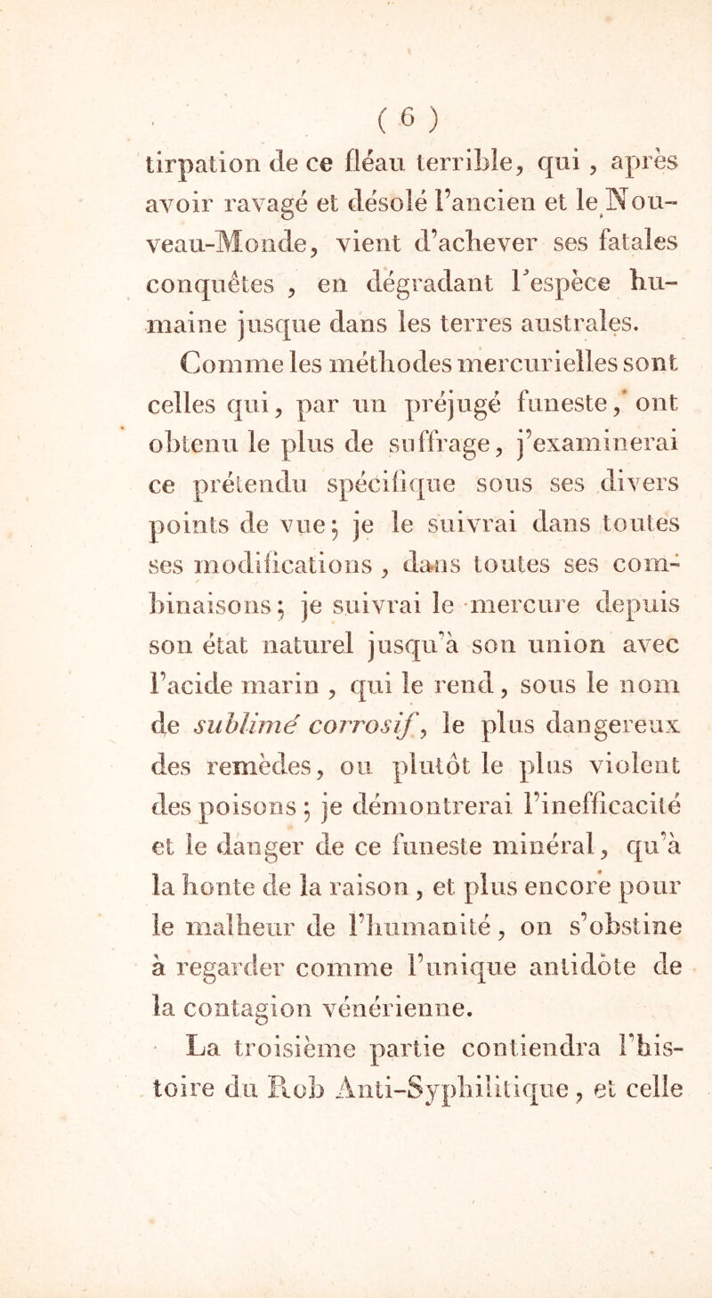 tirpation de ce fléau terrible, qui , après avoir ravagé et désolé l’ancien et le Nou- veau-Monde, vient d’achever ses fatales conquêtes , en dégradant Tespèce hu- maine jusque dans les terres australes. Comme les méthodes mercurielles sont celles qui, par un préjugé funeste, ont obtenu le plus de suffrage, j’examinerai ce prétendu spécifique sous ses dix ers points de vue; je le suivrai dans toutes ses modifications , dans toutes ses com- binaisons; je suivrai le-mercure depuis son état naturel jusqu’à son union avec l’acide marin , qui le rend, sons le nom de sublimé corrosif, le pins dangereux des remèdes, ou plutôt le plus violent des poisons ; je démontrerai l’inefficacité et le danger de ce funeste minéral, qu’à la honte de la raison , et plus encore pour le malheur de l’humanité, on s’obstine à regarder comme l’unique antidote de la contagion vénérienne. La troisième partie contiendra l’his- toire du Rob Anti-Syphilitique, et celle