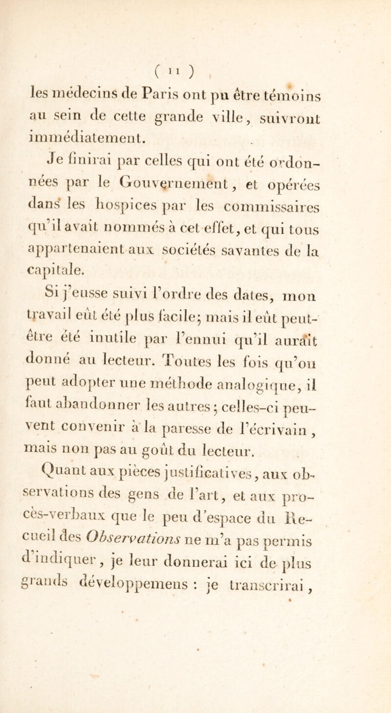 C «O . les médecins de Paris ont pu être témoins au sein de cette grande ville, suivront immédiatement. Je finirai par celles qui ont été ordon- nées par le Gouvernement, et opérées dans les liospices par les commissaires qu’il avait nommés à cet effet, et qui tous appartenaient aux sociétés savantes de la capitale. Si j’eusse suivi Tordre des dates, mon etre été inutile par l’ennui qu’il aurait donne au lecteur. Toutes les lois qu’on peut adopter une méthode analogique, il laut abandonner les autres ; celles-ci peu- \ent convenir a la paresse de l’écrivain , mais non pas au goût du lecteur. Quant aux pièces justificatives, aux oî> seivalions des gens de l’art, et aux pro- cès-verbaux que le peu d espace du lie- cued des Observations ne m’a pas permis d indiquer, je leur donnerai ici de plus grands développemens : je transcrirai,