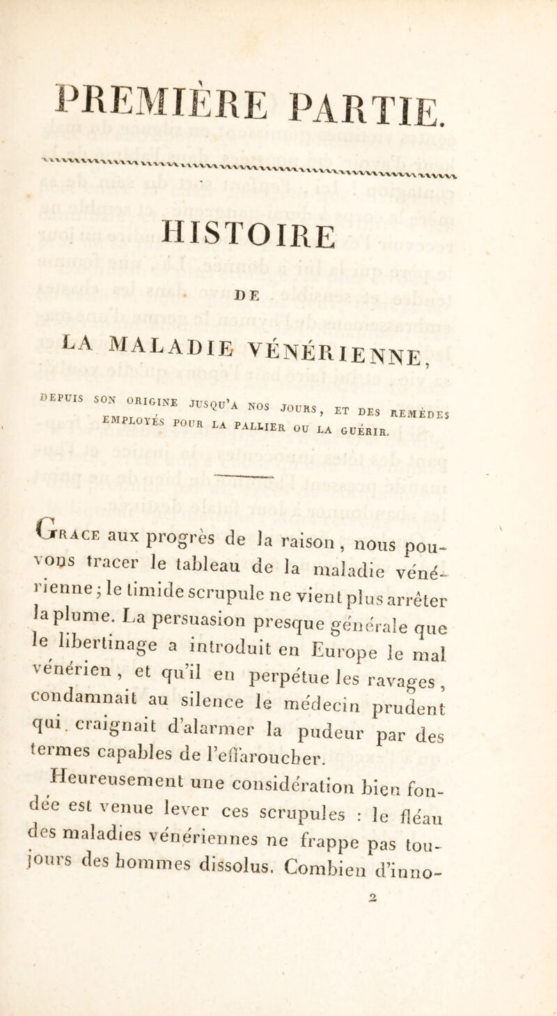 'WWW histoire DE LA MALADIE VÉNÉRIENNE. DEPÜIS 7,,““”* ,ÜSQÜ’A N0S J0ÜRS’ ET »“ REMÈDES emploies POUR LA PALLIER 00 LA GUÉRIR. Orage aux progrès de la raison, nous pou- vons tracer ]e tableau de la maladie véné- rienne; le timide scrupule ne vient plus arrêter la plume. La persuasion presque générale que le libertinage a introduit en Europe le mal venerien , et qu’il en perpétue les ravages , condamnait au silence le médecin prudent qui. craignait d’alarmer la pudeur par des termes capables de l’effaroucher. Heureusement une considération bien fon- dée est venue lever ces scrupules : le fléau des maladies vénériennes ne frappe pas tou- jours des hommes dissolus. Combien d’inno- 2