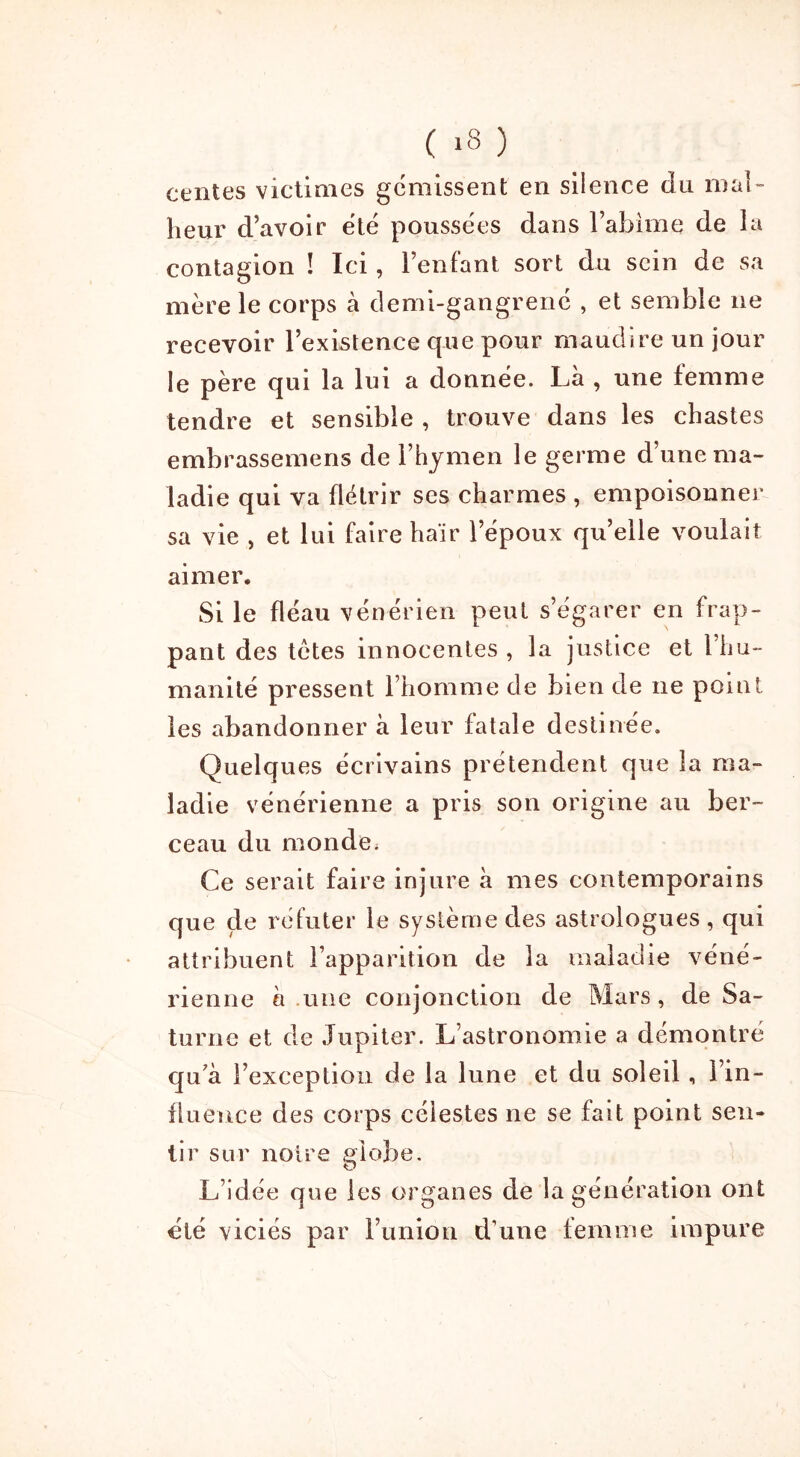 ( >8 ) centes victimes gémissent en silence du mal- heur d’avoir été poussées dans l’abime de la contagion ! Ici, l’enfant sort du sein de sa mère le corps à demi-gangrené , et semble ne recevoir l’existence que pour maudire un jour le père qui la lui a donnée. Là , une femme tendre et sensible , trouve dans les chastes embrassemens de l’hymen le germe d’une ma- ladie qui va flétrir ses charmes , empoisonner sa vie , et lui faire haïr l’époux qu’elle voulait aimer. Si le fléau vénérien peut s’égarer en frap- pant des tètes innocentes , la justice et l’hu- manité pressent l’homme de bien de ne point les abandonner à leur fatale destinée. Quelques écrivains prétendent que la ma- ladie vénérienne a pris son origine au ber- ceau du monde. Ce serait faire injure à mes contemporains que çle réfuter le système des astrologues, qui attribuent l’apparition de la maladie véné- rienne à .une conjonction de Mars, de Sa- turne et de Jupiter. L’astronomie a démontré qu'à l’exception de la lune et du soleil, l’in- fluence des corps célestes ne se fait point sen- tir sur noire globe. L’idée que les organes de la génération ont été viciés par l’union d’une femme impure