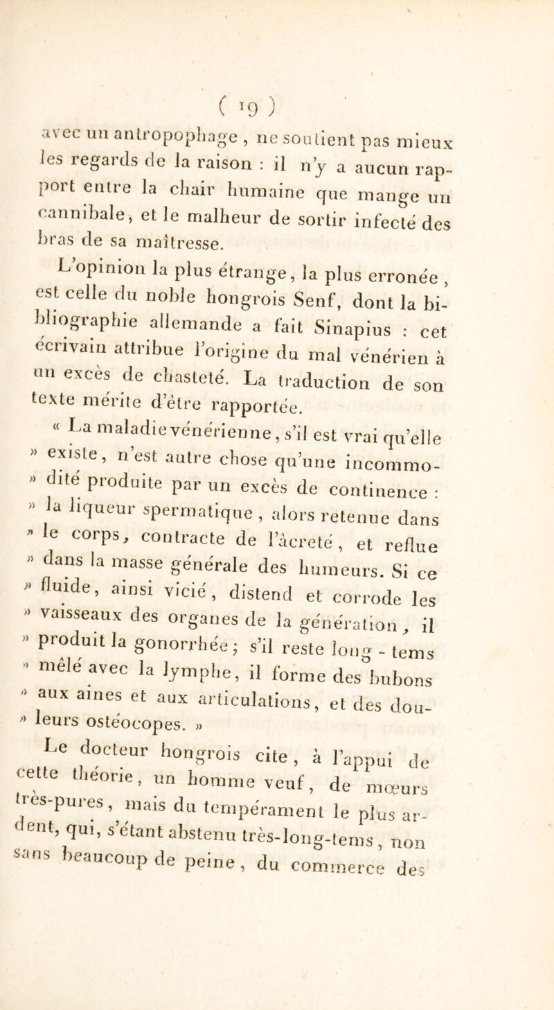 ( >9 ) tvee un antropophage , ne soullent pas mieux ies regards de la raison : ,1 n’y a aucun rap- port entre la cliair humaine que mange un cannibale, et le malheur de sortir infecte des liras de sa maîtresse. L’opinion la plus étrange, la plus erronée , est celle du noble hongrois Senf, dont la bi- bliographie allemande a fait Sinapius : cet écrivain attribue l’origine du mal vénérien à o.i excès de chasteté. La traduction de son texte mérite detre rapportée. « La maladie vénérienne, s’il est vrai quelle » existe, n’est autre chose qu’une incommo- » dite produite par un excès de continence : » la liqueur spermatique , alors retenue dans  e corPs' contracte de l’âcreté, et reflue ” dans la masse générale des humeurs. Si ce  fluide> ainsi vicié, distend et corrode les > vaisseaux des organes de la génération, il  Produit la gonorrhée; s’il reste Ion - - tems * ni®le avec la lymphe, il forme des bubons ■ aux âmes et aux articulations, et des dou- ” leurs oste'ocopes. » Le docteur hongrois cite, à l’appui de cette theone, un homme veuf, de mœurs tros-pures mais du tempérament le plus ar- ‘ eut, qui, s étant abstenu très-long-tems, non sans beaucoup de peine, du commerce des