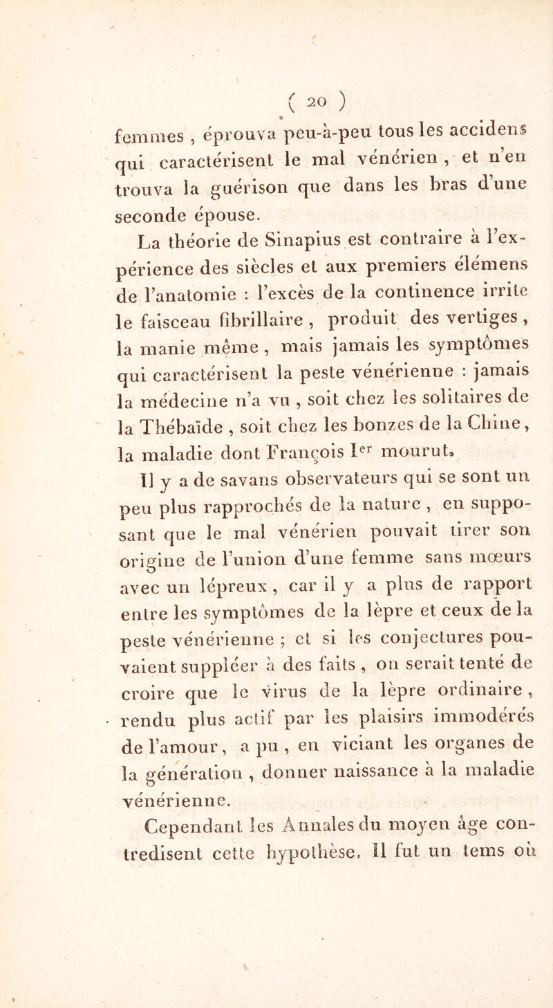 femmes , éprouva peu-à-peu tous les accidens qui caractérisent le mal vénérien , et n’en trouva la guérison que dans les bras dune seconde épouse. La théorie de Sinapius est contraire à l’ex- périence des siècles et aux premiers élémens de l’anatomie : l’excès de la continence irrite le faisceau fibrillaire , produit des vertiges , la manie même , mais jamais les symptômes qui caractérisent la peste vénérienne : jamais la médecine n’a vu , soit chez les solitaires de la Thébaïde , soit chez les bonzes de la Chine, la maladie dont François Ier mourut. Il y a de savans observateurs qui se sont un peu plus rapprochés de la nature , en suppo- sant que le mal venerien pouvait tirer son origine de l’union d’une femme sans mœurs avec un lépreux , car il y a plus de rapport entre les symptômes de la lèpre et ceux de la peste vénérienne ; et si les conjectures pou- vaient suppléer à des faits , on serait tenté de croire que le virus de la lèpre ordinaire , rendu plus actif par les plaisirs immodérés de l’amour, a pu , en viciant les organes de la génération , donner naissance a la maladie vénérienne. Cependant les Annales du moyen âge con- tredisent cette hypothèse. Il fut un tems où