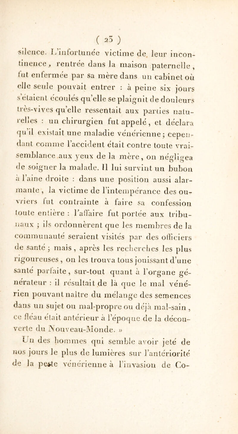 ( 25 ) silence. 1 j infortunée victime de leur incon- tinence, rentrée dans la maison paternelle, tut enfermée par sa mère dans un cabinet où clic seule pouvait entrer : à peine six jours s étaient écoulés qu’elle se plaignit de douleurs très-vives qu’elle ressentait aux parties natu- relles : un chirurgien fut appelé, et déclara qu’il existait une maladie vénérienne; cepen- dant comme 1 accident était contre toute vrai- semblance aux jeux de la mère, on négligea de soigner la malade. 11 lui survint un bubon a l’aine droite : dans une position aussi alar- mante , la victime de l’intempérance des ou- vriers fut contrainte à faire sa confession toute entière : l'affaire fut portée aux tribu- naux ; ils ordonnèrent que les membres de la communauté seraient visités par des officiers de santé ; mais, après les recherches les plus rigoureuses , on les trouva tous jouissant d’une santé portai te , sur-tout quant à l’organe gé- nérateur : il résultait de là que le mal véné- rien pouvant naître du mélange des semences dans un sujet ou mal-propre ou déjà mal-sain , ce fléau était antérieur à l’époque de la décou- verte du Nouveau-Monde. » Un des hommes qui semble avoir jeté de nus jours le plus de lumières sur l’antériorité de la pe^tc vénérienne à 1 invasion de Co-