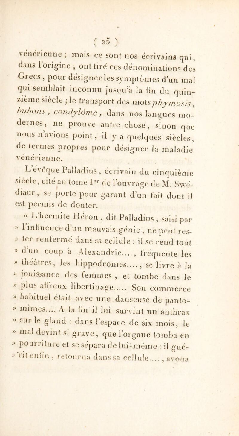 \ enénenne j mais ce sont nos écrivains qui, dans 1 origine , ont tire’ ces dénominations des Grecs , pour désigner les symptômes d’un mal qui semblait inconnu jusqu’à la fin du quin- zième siècle ; le transport des mots phjmosis, bubons, condylome, dans nos langues mo- dernes, 11e prouve autre chose, sinon que nous n avions point, ii y a quelques siècles, de termes propres pour désigner la maladie vénérienne. Levêque Paîladius , écrivain du cinquième siècle, cité au tome Ier de l’ouvrage de M. Svvé- diaur, se porte pour garant d’un fait dont il est permis de douter. « L’hermite Héron , dit Paîladius , saisi par ;) ^ influence d un mauvais génie , ne peut res- » ter renfermé dans sa cellule : il se rend tout » d un coup a Alexandrie...., fréquente les » théâtres, les hippodromes...., se livre à la » jouissance des femmes , et tombe dans le » plus affreux libertinage Son commerce Inddtuel était avec une danseuse de panto- » mimes.... A la fin il lui survint un anthrax » sm le gland : dans 1 espace de six mois, le mal devint si grave , que l’organe tomba en » pourriture et se sépara de lui-même : il gué- w enfin , retourna dans sa cellule.... , avoua