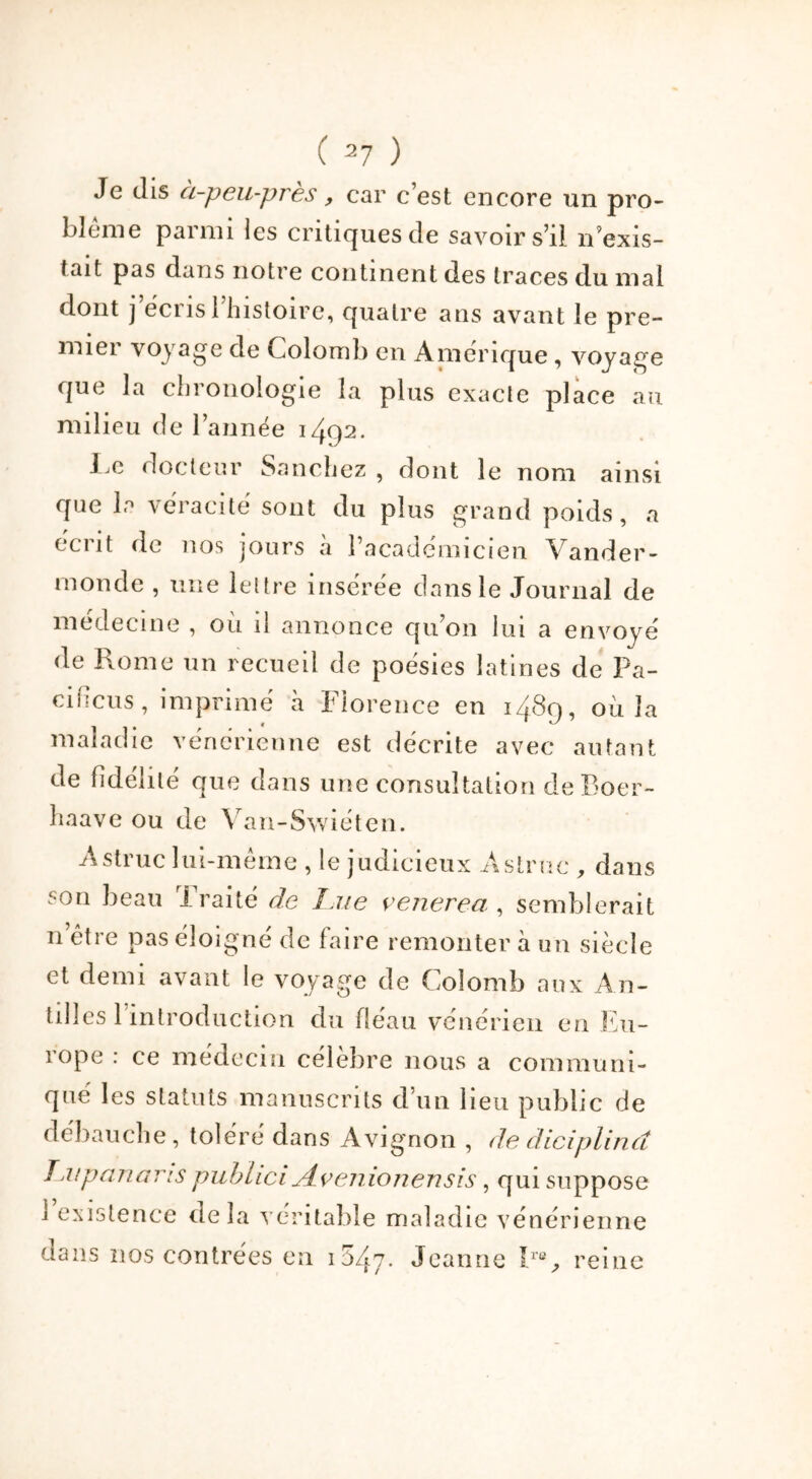 Je dis à-peu-près, car c’est encore un pro- blème parmi les critiques de savoir s’il n exis- tait pas dans notre continent des traces du mai dont j’écris 1 histoire, quatre ans avant le pre- mier voyage de Colomb en Amérique , voyage que la chronologie la plus exacte place au milieu de l’année 1492. I c docteur Sanchez , dont le nom ainsi que la véracité sont du plus grand poids, a écrit de nos jours à l’académicien Vander- monde , une lettre insérée dans le Journal de médecine , où il annonce qu’on lui a envoyé de Rome un recueil de poésies latines de Pa- cificus, imprimé à Florence en 1489, où la maladie vénérienne est décrite avec autant de fidélité que dans une consultation deBoer- haave ou de Van-Swiéten. Astruc lui-même , le judicieux Àstrue , dans son beau Traité de Lue venerea , semblerait n être pas éloigné de faire remonter à un siècle et demi avant le voyage de Colomb aux An- tilles 1 introduction du fléau vénérien en Eu- rope : ce médecin célèbre nous a communi- qué les statuts manuscrits d’un lieu public de débauche, toléré dans Avignon , de diciplincî Tai p an a ris puhhci jLvenionensis, qui suppose 1 existence delà véritable maladie vénérienne dans nos contrées en 1547- Jeanne Ir% reine