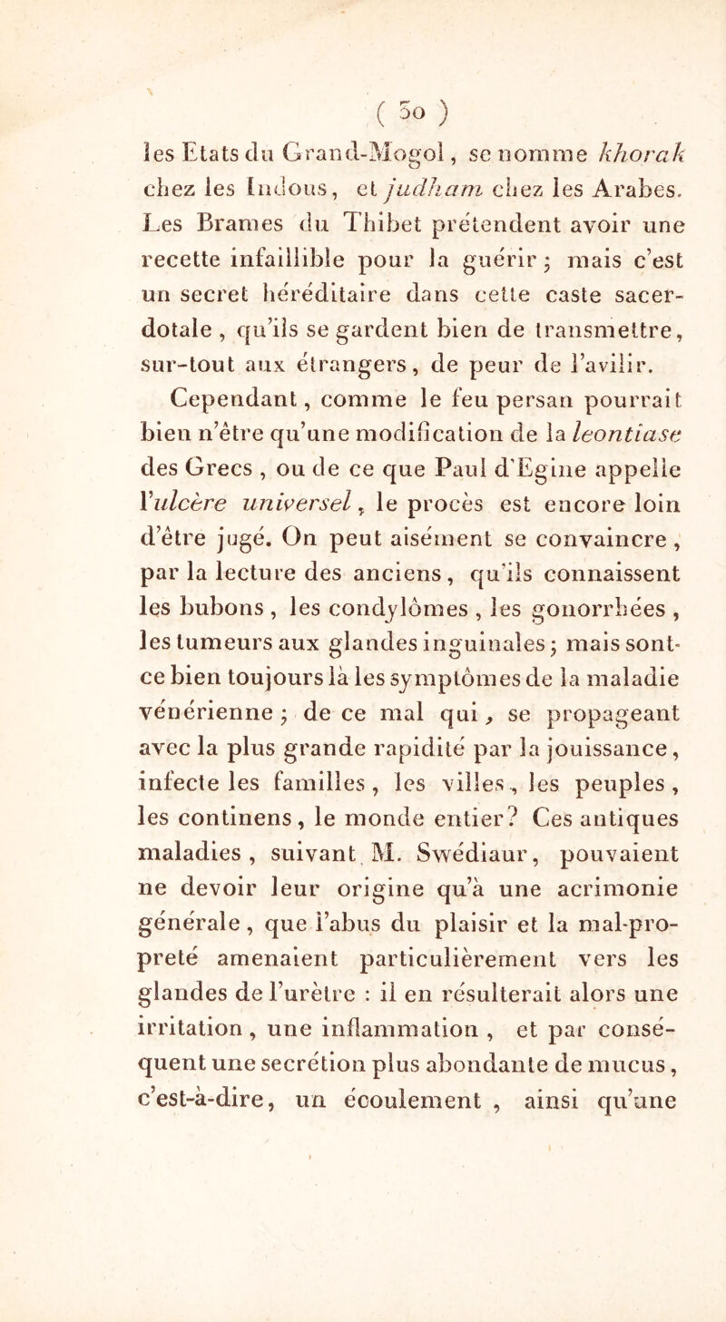 (DO ; les Etats du Grand-Mogol, se nomme khorak chez les Indous, et judliam chez les Arabes. Les Brames du Thibet prétendent avoir une recette infaillible pour la guérir* mais c’est un secret héréditaire dans cette caste sacer- dotale , qu’ils se gardent bien de transmettre, sur-tout aux étrangers, de peur de l’avilir. Cependant, comme le feu persan pourrait bien n’être qu’une modification de la leontîase des Grecs , ou de ce que Paul d'Egine appelle Yulcère universel„ le procès est encore loin d’être jugé. On peut aisément se convaincre, par la lecture des anciens, qu’ils connaissent les bubons , les condylomes , les gonorrhées , les tumeurs aux glandes inguinales ; mais sont» ce bien toujours là les symptômes de la maladie vénérienne ; de ce mal qui, se propageant avec la plus grande rapidité par la jouissance, infecte les familles, les villes, les peuples, les continens, le monde entier? Ces antiques maladies, suivant M. Swédiaur, pouvaient ne devoir leur origine qu’à une acrimonie générale, que l’abus du plaisir et la mal-pro- preté amenaient particulièrement vers les glandes de l’urètre : il en résulterait alors une irritation , une inflammation , et par consé- quent une secrétion plus abondante de mucus, c’est-à-dire, un écoulement , ainsi qu’une