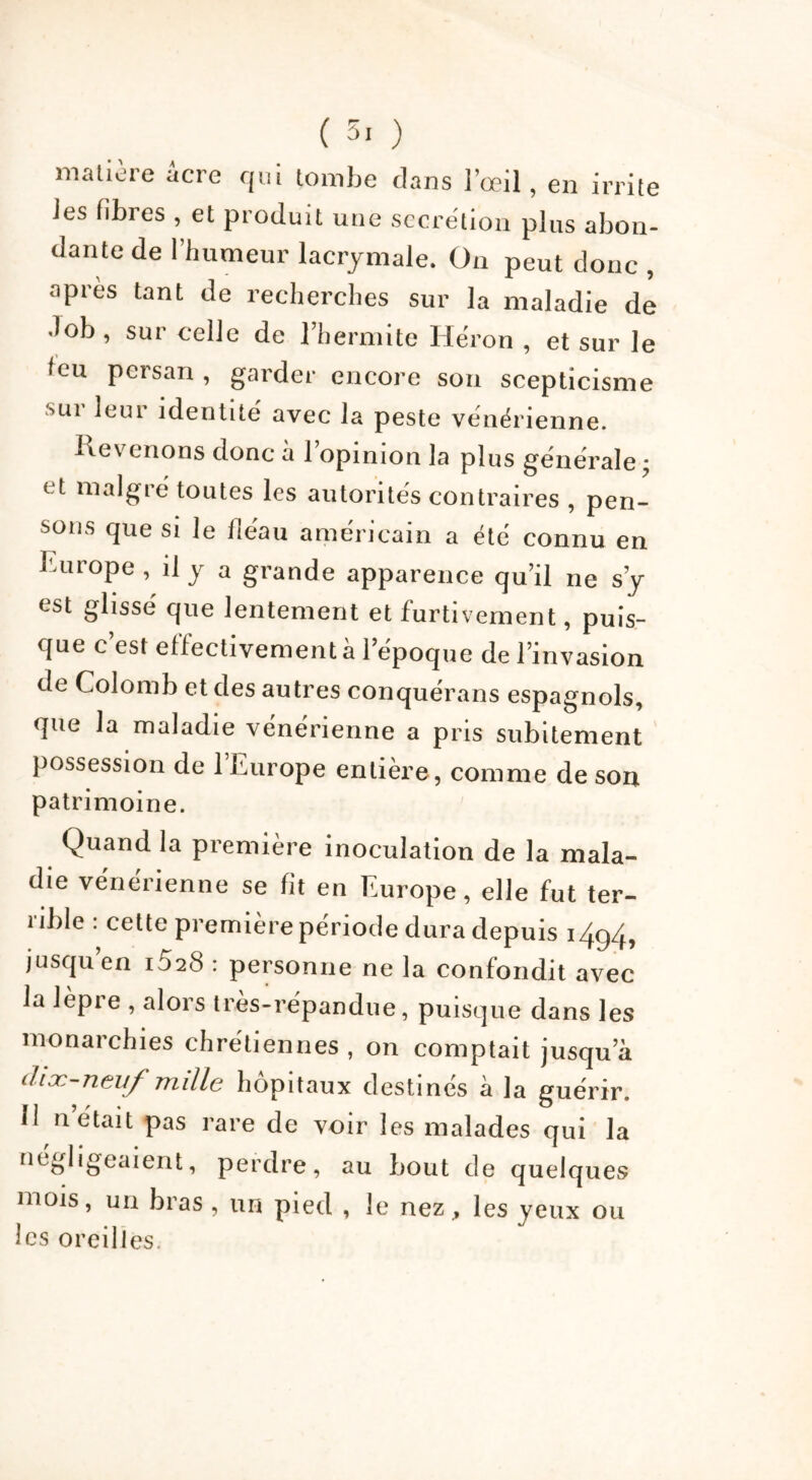 ( 5. ) matière acre qui tombe dans l’œil , en irrite les fibres , et produit une secrétion plus abon- dante de l’humeur lacrymale. On peut donc , apres tant de recherches sur la maladie de «lob , sur celle de l’hermite Héron , et sur le leu persan , garder encore son scepticisme sur leur identité avec la peste vénérienne. Revenons donc h l’opinion la plus générale ; et malgré toutes les autorités contraires , pen- sons que si le fléau américain a été connu en Europe , il y a grande apparence qu’il ne s’y est glissé que lentement et furtivement, puis- que c’est effectivement à l’époque de l’invasion de Colomb et des autres conquérans espagnols, que la maladie vénérienne a pris subitement possession de l’Europe entière, comme de son patrimoine. Quand la première inoculation de la mala- die vénérienne se fit en Europe, elle fut ter- rible : cette première période dura depuis i4g/h jusqu’en i528 : personne ne la confondit avec la lèpre , alors très-répandue, puisque dans les monarchies chrétiennes , on comptait jusqu’à diæ-neuf ttliIIc hôpitaux destines a la guérir. M n’était pas rare de voir les malades qui la négligeaient, perdre, au bout de quelques mois, un bras , un pied , le nez., les yeux ou les oreilles.