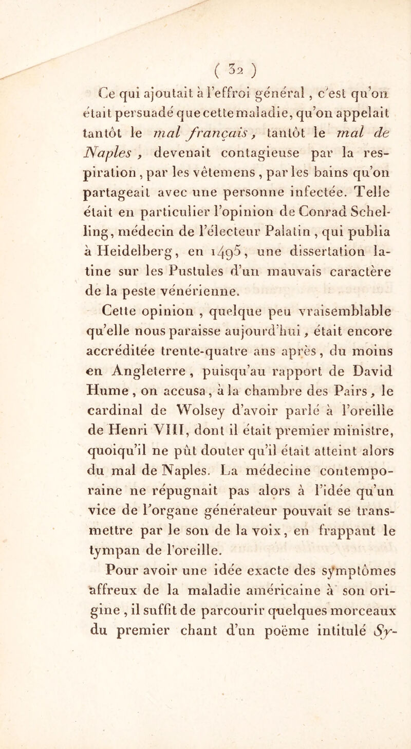 Ce qui ajoutait à l’effroi général, c est cju'on était persuadé que cette maladie, qu’on appelait tantôt le mal français, tantôt le mal de Naples , devenait contagieuse par la res- piration , par les vêtemens , par les bains qu’on partageait avec une personne infectée. Telle était en particulier l’opinion de Conrad Schel- ling, médecin de l’électeur Palatin , qui publia à Heidelberg, en 149$, une dissertation la- tine sur les Pustules d’un mauvais caractère de la peste vénérienne. Cette opinion , quelque peu vraisemblable qu’elle nous paraisse aujourd’hui, était encore accréditée trente-quatre ans après, du moins en Angleterre , puisqu’au rapport de David Hume , on accusa , a la chambre des Pairs , le cardinal de Wolsey d’avoir parlé à l’oreille de Henri VIH, dont il était premier ministre, quoiqu’il ne pût douter qu’il était atteint alors du mal de Naples. La médecine contempo- raine ne répugnait pas alors à l’idée qu’un vice de Porgane générateur pouvait se trans- mettre par le son de la voix, en frappant le tympan de l’oreille. Pour avoir une idée exacte des symptômes affreux de la maladie américaine à son ori- gine , il suffît de parcourir quelques morceaux du premier chant d’un poème intitulé Sy-