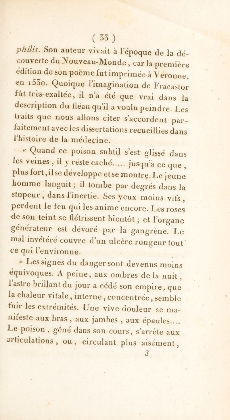 philis. Son auteur vivait à l’époque de la dé- couverte du Nouveau-Monde, car la première édition de son poème fut imprimée à Véronne, en i53o. Quoique l’imagination de Fracastor fût très-exaltée, il n’a été que vrai dans la description du fléau qu’il a voulu peindre. Les tiaits que nous allons citer s’accordent par- faitement avec les dissertations recueillies dans l’histoire de la médecine. « Quand ce poison subtil s’est glissé dans les veines , il y reste caché jusqu’à ce que , plus fort, il se développe et se montre. Le jeune homme languit ; il tombe par degrés dans la stupeur, dans l’inertie. Ses yeux moins vifs, perdent le feu qui les anime encore. Les roses de son teint se flétrissent bientôt ; et l’organe générateur est dévoré par la gangrène. Le mal invétéré couvre d’un ulcère rongeur tout' ce qui 1 environne. » Les signes du danger sont devenus moins équivoques. A peine, aux ombres de la nuit, 1 astre brillant du jour a cédé son empire, que la chaleur vitale, interne, concentrée, semble luir les extrémités. Une vive douleur se ma- nifeste aux bras , aux jambes , aux épaules.... Le poison , gêné dans son cours, s'arrête aux articulations , ou , circulant plus aisément, 3