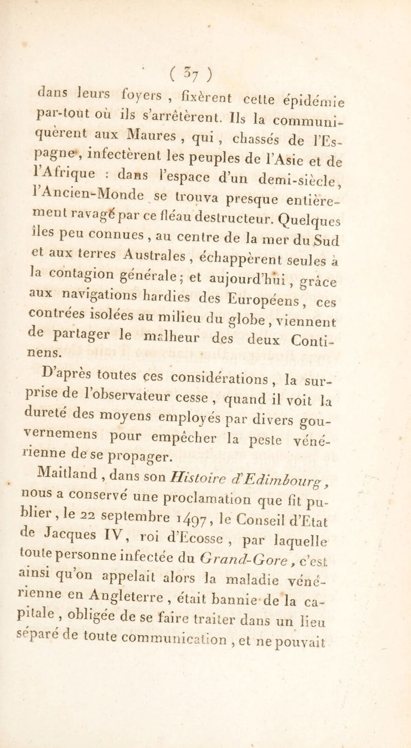 <Ians leurs loyers , fixèrent cette épidémie par-tout où ils s’arrêtèrent. Ils la communi- quèrent aux Maures, qui, chassés de l’Es- pagne-, infectèrent les peuples de l’Asie et de l’Afrique : dans l’espace d’un demi-siècle, I Ancien-Monde se trouva presque entière- ment ravagé par ce fléau destructeur. Quelques des peu connues , au centre de la mer du Sud et aux terres Australes , échappèrent seules à la contagion générale; et aujourd’hui, grâce aux navigations hardies des Européens” ces contrées isolées au milieu du globe , viennent de partager le malheur des deux Conli- nens. D apres toutes ces considérations, la sur- prise de l’observateur cesse , quand il voit la dureté des moyens employés par divers gou- vernemens pour empêcher la peste véné- iïenne de se propager. Maitland , dans son Histoire d’Edimbourg , nous a conservé une proclamation que fit pu- blier , le 22 septembre ,497, le Conseil d’Etat de Jacques IV, roi d’Ecosse , par laquelle toute personne infectée du Grand-Gore, c’est ainsi qu’on appelait alors la maladie véné- rienne en Angleterre , était bannie de la ca- pitale , obligée de se faire traiter dans un lieu séparé de toute communication ,et ne pouvait