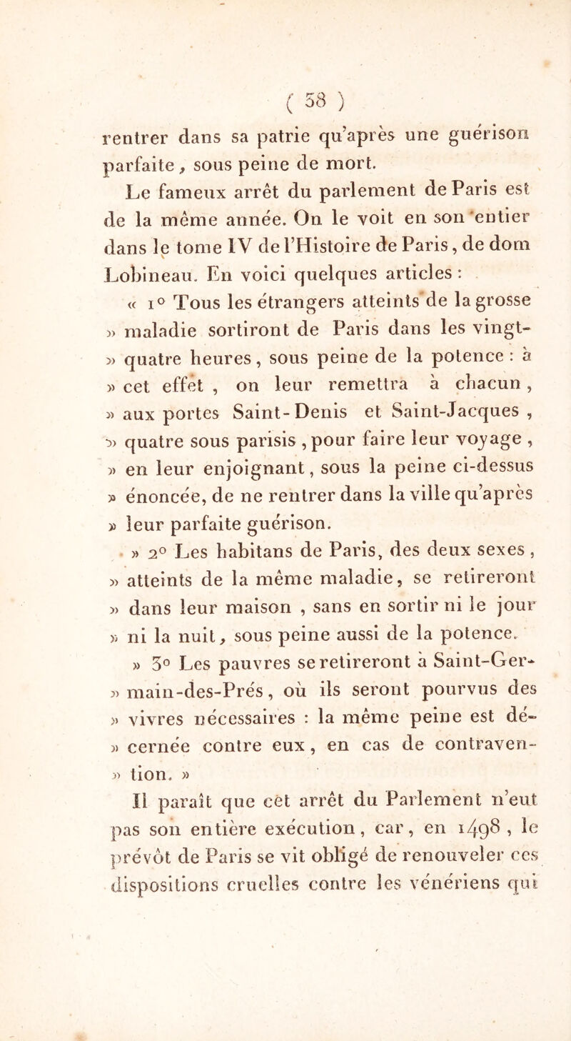 rentrer dans sa patrie qu’après une guérison parfaite, sous peine de mort. Le fameux arrêt du parlement de Paris est de la même année. On le voit en son entier dans le tome IV de l’Histoire de Paris, de dom Lobineau. En voici quelques articles : « i° Tous les étrangers atteints de la grosse maladie sortiront de Paris dans les vingt- » quatre heures, sous peine de la potence : à » cet effet , on leur remettra à chacun, « aux portes Saint-Denis et Saint-Jacques , •3) quatre sous parisis ,pour faire leur voyage , en leur enjoignant, sous la peine ci-dessus » énoncée, de ne rentrer dans la ville qu’après » leur parfaite guérison. » 2° Les habitans de Paris, des deux sexes , 3> atteints de la même maladie, se retireront » dans leur maison , sans en sortir ni le jour y; ni la nuit, sous peine aussi de la potence. » 5° Les pauvres se retireront à Saint-Ger- 3) main-des-Prés, où ils seront pourvus des >) vivres nécessaires : la même peine est dé- 3) cernée contre eux, en cas de contraven- 33 tion. » Il paraît que cet arrêt du Parlement n’eut pas son entière exécution, car, en 1498, le prévôt de Paris se vit obligé de renouveler ces dispositions cruelles contre les vénériens qui