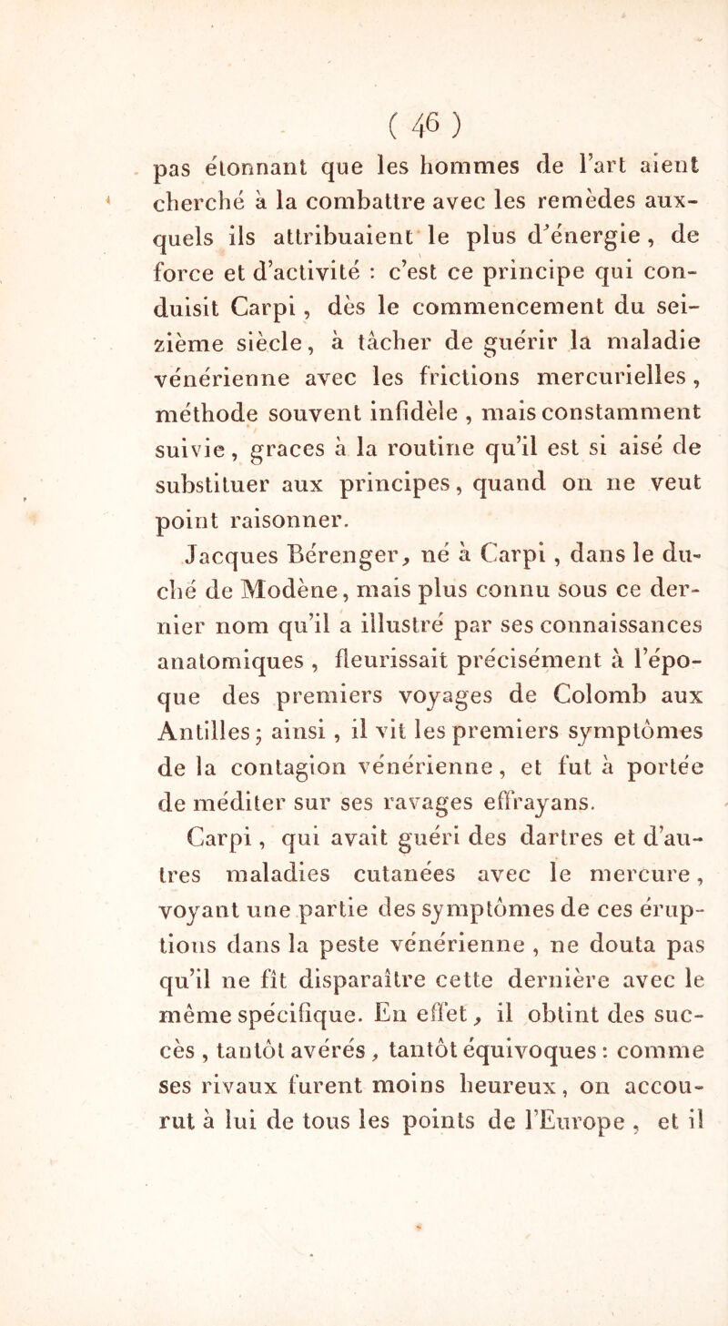 pas élonnant que les hommes de Fart aient cherché à la combattre avec les remèdes aux- quels ils attribuaient le plus d^énergie , de force et d’activité : c’est ce principe qui con- duisit Carpi, dès le commencement du sei- zième siècle, à tâcher de guérir la maladie vénérienne avec les frictions mercurielles, méthode souvent infidèle , mais constamment suivie, grâces à la routine qu’il est si aisé de substituer aux principes, quand on ne veut point raisonner. Jacques Bérenger, né à Carpi , dans le du- ché de Modène, mais plus connu sous ce der- nier nom qu’il a illustré par ses connaissances anatomiques , fleurissait précisément à l’épo- que des premiers voyages de Colomb aux Antilles 3 ainsi, il vit les premiers symptômes de la contagion vénérienne, et fut â portée de méditer sur ses ravages effrayans. Carpi, qui avait guéri des dartres et d’au- tres maladies cutanées avec le mercure, voyant une partie des symptômes de ces érup- tions dans la peste vénérienne , ne douta pas qu’il ne fît disparaître cette dernière avec le même spécifique. En effet, il obtint des suc- cès , tantôt avérés , tantôt équivoques : comme ses rivaux furent moins heureux, on accou- rut â lui de tous les points de l’Europe , et il