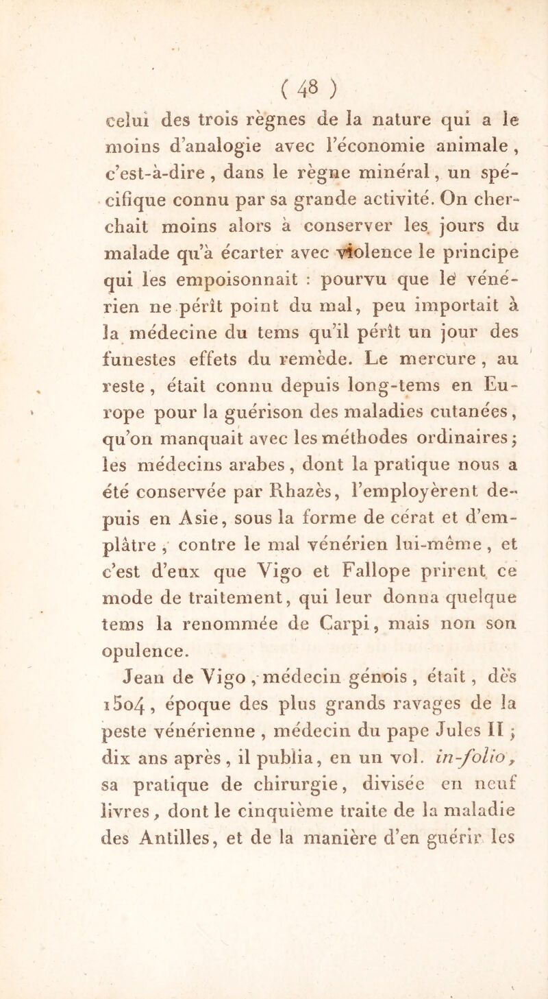 celui des trois règnes de îa nature qui a le moins d’analogie avec l’économie animale , c’est-à-dire , dans le règne minéral, un spé- cifique connu par sa grande activité. On cher- chait moins alors à conserver les jours du malade qu’à écarter avec violence le principe qui les empoisonnait : pourvu que lé véné- rien ne pérît point du mal, peu importait à la médecine du tems qu’il pérît un jour des funestes effets du remède. Le mercure , au reste , était connu depuis long-tems en Eu- rope pour la guérison des maladies cutanées, qu’on manquait avec les méthodes ordinaires y les médecins arabes, dont la pratique nous a été conservée par Rhazès, l’employèrent de- puis en Asie, sous la forme de cérat et d’em- plâtre , contre le mai vénérien lui-même , et c’est d’eux que Vigo et Fallope prirent ce mode de traitement, qui leur donna quelque tems la renommée de Carpi, mais non son opulence. Jean de Yigo , médecin génois , était, dès i5o4, époque des plus grands ravages de la peste vénérienne , médecin du pape Jules il \ dix ans après, il publia, en un vol. in-folio, sa pratique de chirurgie, divisée en neuf livres, dont le cinquième traite de la maladie des Antilles, et de la manière d’en guérir les