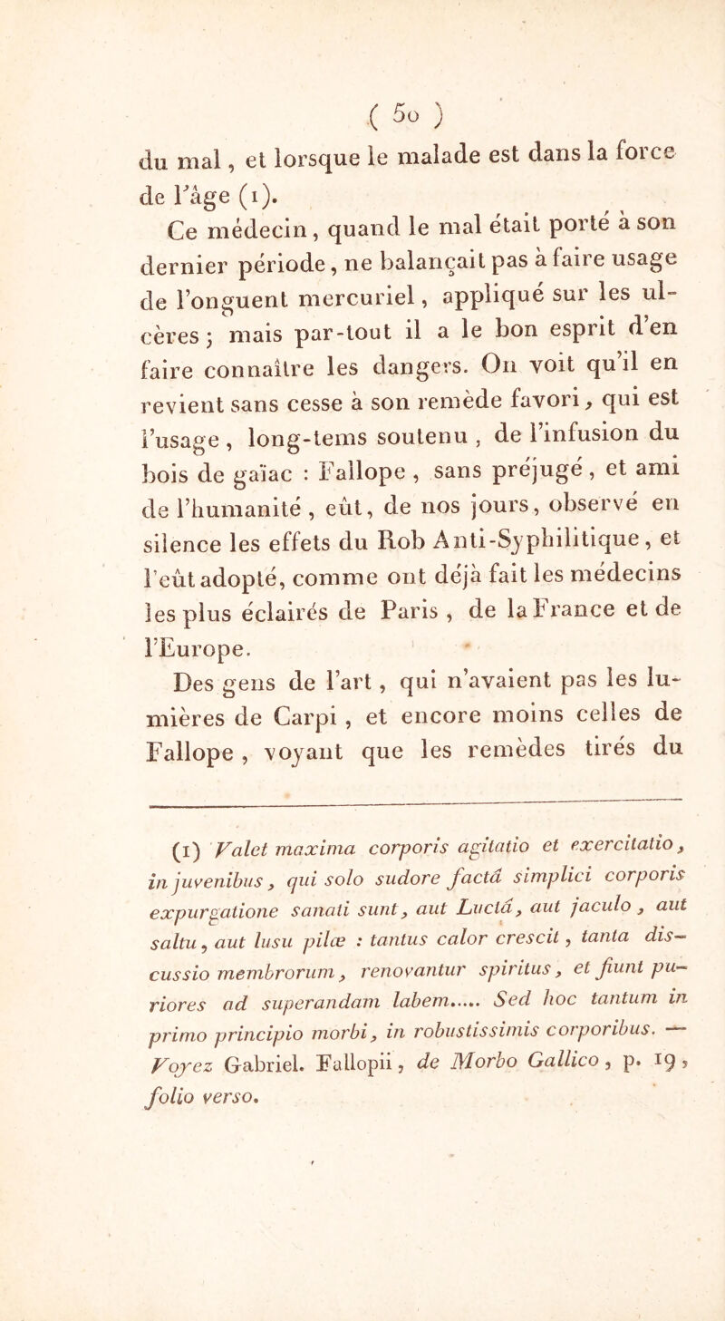 ciu mal , et lorsque le malade est dans la foi ce de Page (i). Ce médecin, quand le mal était porté à son dernier période, ne balançait pas a fan e usage de l’onguent mercuriel, applique sui les ul- cères j mais par-tout il a le bon esprit d en faire connaître les dangers. On voit qu il en revient sans cesse à son remède favori, qui est l’usage, long-iems soutenu , de l’infusion du bois de ga’iac : Fallope , sans préjugé, et ami de l’humanité , eût, de nos jours, observé en silence les effets du Rob Anti-Syphilitique, et l’eût adopté, comme ont déjà fait les médecins les plus éclairés de Paris , de la b rance et de l’Europe. Des gens de l’art, qui n’avaient pas les lu- mières de Carpi , et encore moins celles de Fallope , voyant que les remèdes tirés du (i) Valet maxima corporis agitatio et exercitatio, in juvenibus j, cjui solo sudove facta simplici corporis expurpatione sanati suntaut Lucia , aut jaculo y aut saltu, aut lusu pilce : tantus calor crescit, tanta dis—- cussio membrorum, renovantur spiritus, et fiunt pu- riores ad superandani labem..... Sed hoc tantum in primo principio morbi, in robustissimis corporibus, * Voyez Gabriel. Fallopn, de lllorbo Gallico , p. 19 ? folio verso.