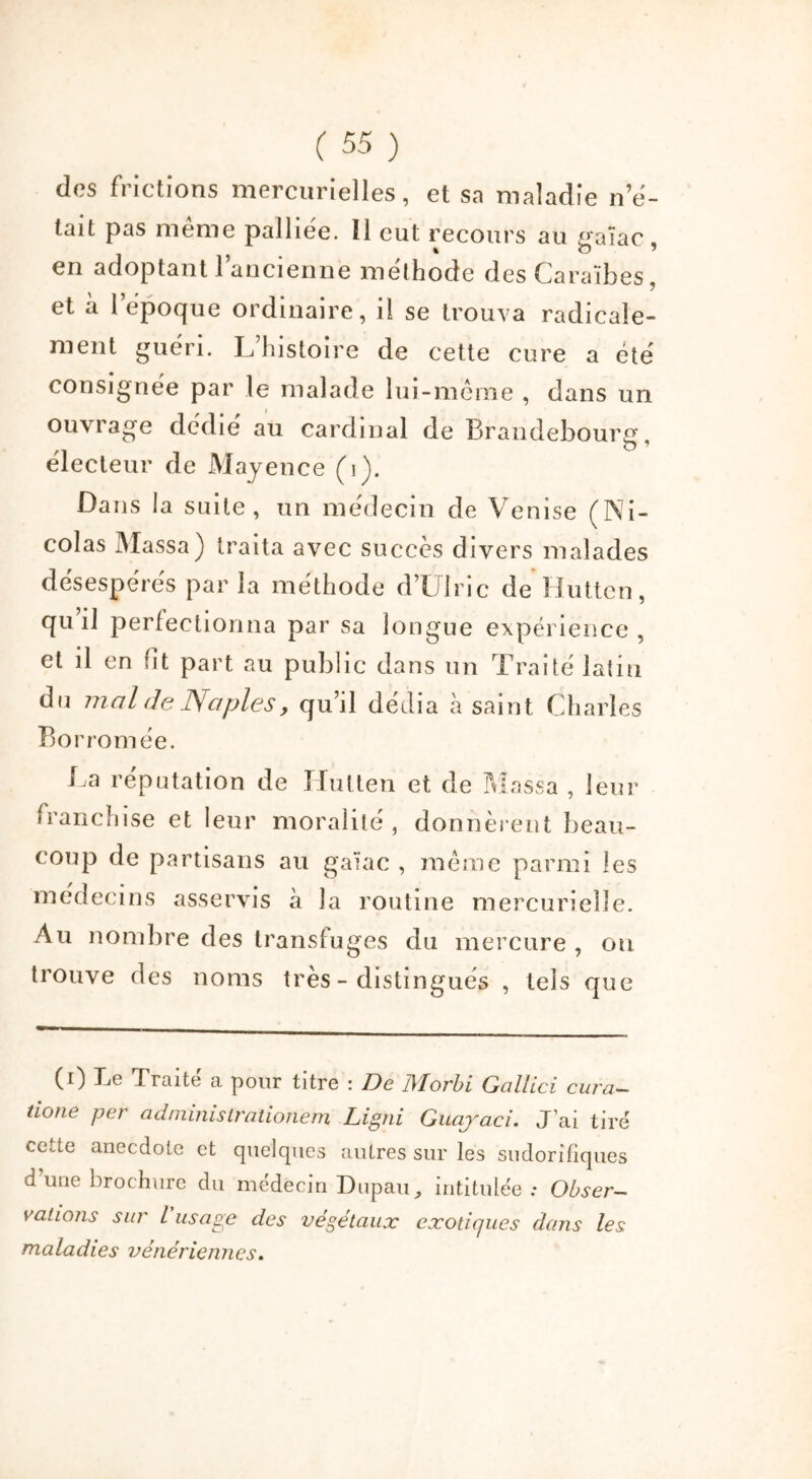 des frictions mercurielles, et sa maladie ne- tait pas meme palliée. Il eut recours au gaïac, en adoptant 1 ancienne méthode des Caraïbes, et à 1 époque ordinaire, il se trouva radicale- ment guéri. L’histoire de cette cure a été consignée par le malade lui-même , dans un ouvrage dédié au cardinal de Brandebourg, électeur de Mayence (b). Dans la suite, un médecin de Venise (Ni- colas Massa) traita avec succès divers malades désespérés par la méthode d’Ulric de Huttcn, qu’il perfectionna par sa longue expérience , et il en fit part au public dans un Traité latin du mal de JS a pies, qu’il dédia à saint Charles Borromée. La réputation de Hutten et de Massa , leur franchise et leur moralité, donnèrent beau- coup de partisans au gaïac , même parmi les médecins asservis à la routine mercurielle. Au nombre des transfuges du mercure , ou trouve des noms très - distingués , tels que CO Le Traite a pour titre : De JVlorbi Gallici cura— tione per administrationem Ligni Guajaci. J’ai tiré cette anecdote et quelques autres sur les sudorifiques d’une brochure du médecin Dupan, intitulée: Obser- vations sur L usage des végétaux exotiques dans les maladies vénériennes.