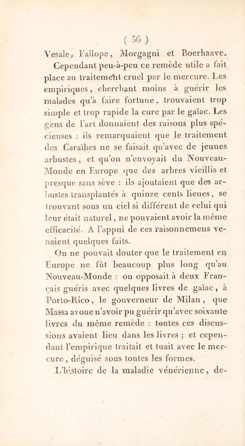 .Vesale, Fallope, Morgagni et Boerhaave. Cependant peu-à-peu ce remède utile a fait place au traitement cruel par le mercure. Les empiriques, cherchant moins à guérir les malades qu’à faire fortune, trouvaient trop simple et trop rapide la cure par le gaïac. Les gens de Fart donnaient des raisons plus spé- cieuses : ils remarquaient que le traitement des Caraïbes ne se faisait qu’avec de jeunes arbustes , et qu’on n’envoyait du Nouveau- Monde en Europe que des arbres vieillis et presque sans sève : ils ajoutaient que des ar- bustes transplantés à quinze cents lieues , se trouvant sous un ciel si différent de celui qui leur était naturel, ne pouvaient avoir la même efficacité. A l’appui de ces raisonnemens ve- naient quelques faits. On ne pouvait douter que le traitement en Europe ne fût beaucoup plus long qu’au Nouveau-Monde : on opposait à deux Fran- çais guéris avec quelques livres de gaïac, à Porto-Rico, le gouverneur de Milan , que Massa avoue n’avoir pu guérir qu’avec soixante livres du même remède : toutes ces discus- sions avaient lieu dans les livres ; et cepen- dant l’empirique traitait et tuait avec le mer- cure , déguisé sous toutes les formes. I;histoire de la maladie vénérienne, de-