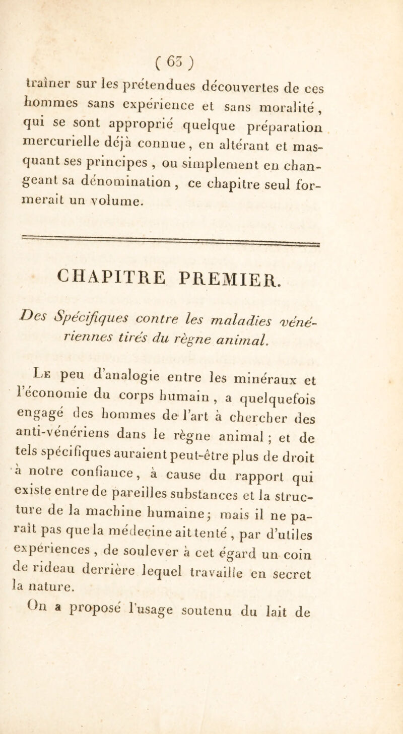 traîner sur les prétendues découvertes de ces hommes sans expérience et sans moralité , qui se sont approprié quelque préparation, meicuiîelle déjà connue, en altérant et mas- quant ses principes , ou simplement en chan- geant sa dénomination , ce chapitre seul for- merait un volume. CHAPITRE PREMIER. Des Spécifiques contre les maladies mené- riennes tirés du règne animal. Le peu d analogie entre les minéraux et 1 économie du corps humain, a quelquefois engagé des hommes de l’art à chercher des anti-vénériens dans le règne animal ; et de tels spécifiques auraient peut-être plus de droit à notre confiance, à cause du rapport qui existe entre de pareilles substances et la struc- tuie de la machine humaine* mais il ne pa- raît pas que la médecine ait tenté , par d’utiles cxpci lences , de soulever a cet égard un coin de rideau derrière lequel travaille en secret la nature. On a proposé l’usage soutenu du lait de