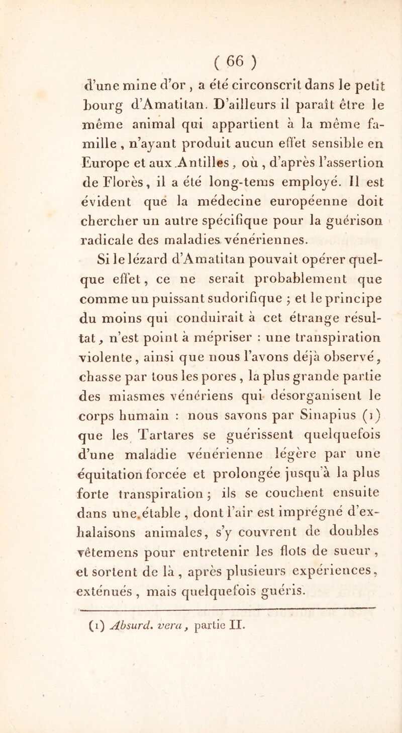 d’une mine d’or , a été circonscrit dans le petit Bourg d’Amatitan. D’ailleurs il paraît être le Blême animal qui appartient à la même fa- mille , n’ayant produit aucun effet sensible en Europe et aux Antilles, où , d’après l’assertion de Florès, il a été long-tems employé. Il est évident que la médecine européenne doit chercher un autre spécifique pour la guérison radicale des maladies vénériennes. Si le lézard d’Amatitan pouvait opérer quel- que effet, ce ne serait probablement que comme un puissant sudorifique ; et le principe du moins qui conduirait à cet étrange résul- tat, n’est point à mépriser : une transpiration violente , ainsi que nous l’avons déjà observé, chasse par tous les pores , la plus grande partie des miasmes vénériens qui désorganisent le corps humain : nous savons par Sinapius (i) que les Tartares se guérissent quelquefois d’une maladie vénérienne légère par une équitation forcée et prolongée jusqu'à la plus forte transpiration ; ils se couchent ensuite dans une. étable , dont l’air est imprégné d’ex- halaisons animales, s’y couvrent de doubles vêtemens pour entretenir les flots de sueur , et sortent de là, après plusieurs expériences, exténués , mais quelquefois guéris. (i) Absurd. vera, partie II.