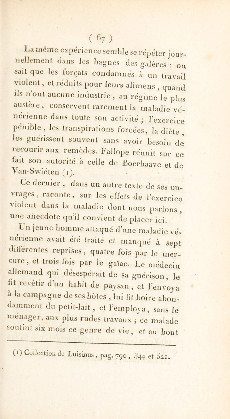 C G7 ) La même expérience semble se répéter jour- nellement dans les bagnes des galères : on sait que les forçats condamnés à un travail violent, et réduits pour leurs alimens , quand ils n’ont aucune industrie , au régime le plus austère, conservent rarement la maladie vé- nérienne dans toute son activité • l’exercice pénible, les transpirations forcées, la diète , les guérissent souvent sans avoir besoin de recourir aux remèdes. Fallope réunit sur ce lait son autorité à celle de Boerbaave et de Van-Swiéten (,). Ce dernier , dans un autre texte de ses ou- vrages , raconte, sur les effets de l’exercice violent dans la maladie dont nous parlons, une anecdote qu’il convient de placer ici. L n jeune homme attaqué d’une maladie vé- nérienne avait été traité et manqué à sept différentes reprises, quatre fois par le mer- cure, et trois lois par le gaïae. Le médecin allemand qui désespérait de sa guérison, le lit revetir d’un habit de paysan , et l’envoya à la campagne de ses hôtes , lui lit boire abon- damment du petit-lait , et l’employa, sans le ménager, aux plus rudes travaux , ce malade soutint six mois ce genre de vie, et au bout (i) Collection de Luisinus , pag. 790, .I44 et S21.