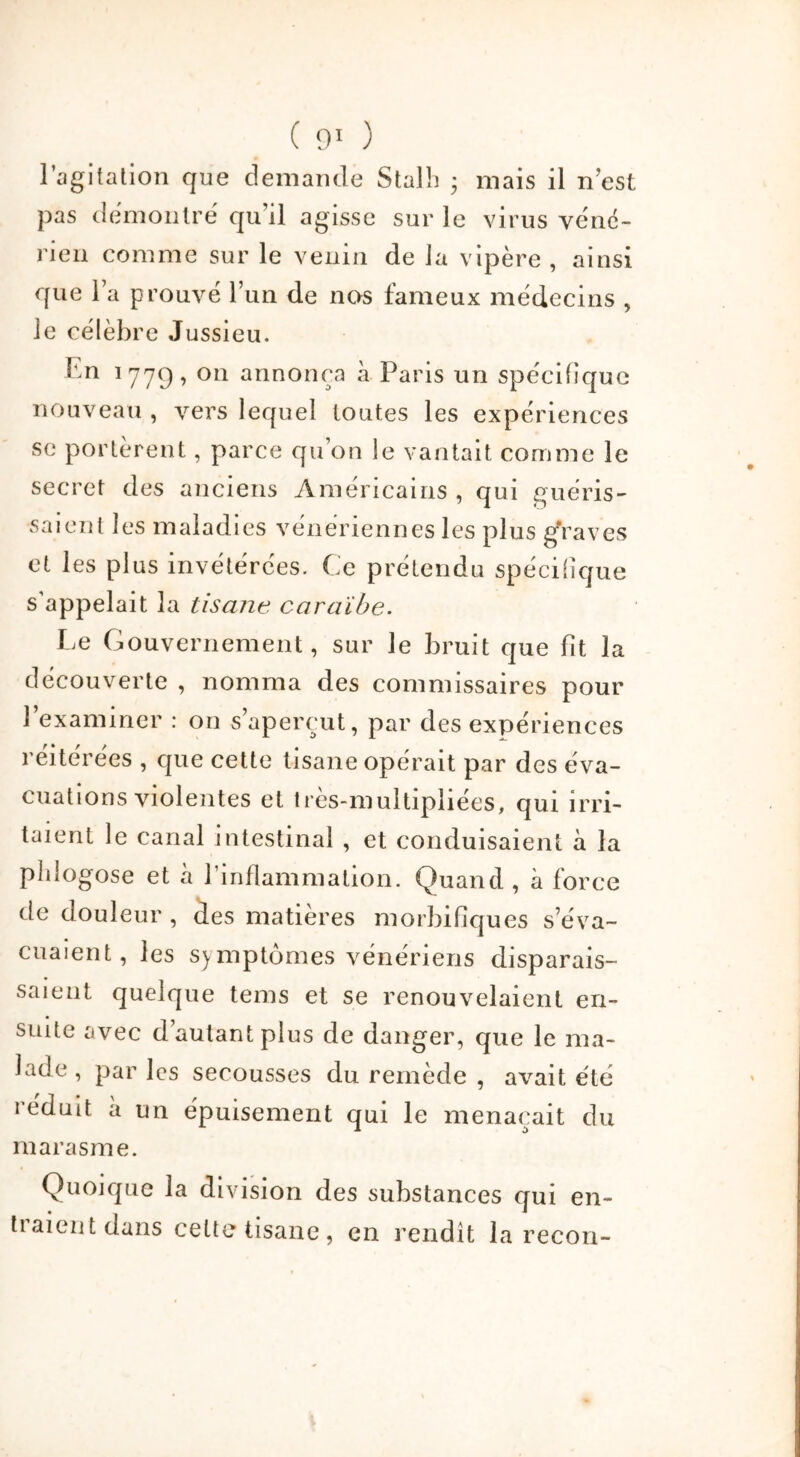 l’agitation que demande Stalh • mais il n est pas démontré qu'il agisse sur le virus véné- rien comme sur le venin de la vipère , ainsi que la prouvé l’un de nos fameux médecins , le célèbre Jussieu. En 1779, on annonça à Paris un spécifique nouveau , vers lequel toutes les expériences se portèrent, parce quon le vantait comme le secret des anciens Américains , qui guéris- saient les maladies vénériennes les plus graves et les plus invétérées. Ce prétendu spécifique s'appelait la tisane caraïbe. Le Gouvernement, sur Je bruit que fit la découverte , nomma des commissaires pour l’examiner : on s’aperçut, par des expériences réitérées , que cette tisane opérait par des éva- cuations violentes et tres-multipliées, qui irri- taient le canal intestinal , et conduisaient à la plilogose et à l’inflammation. Quand , à force de douleur , des matières morbifiques s’éva- cuaient, les symptômes vénériens disparais- saient quelque tems et se renouvelaient en- suite avec d’autant plus de danger, que le ma- lade , par les secousses du remède , avait été réduit à un épuisement qui le menaçait du marasme. Quoique la division des substances qui en- tiaient dans celte tisane, en rendît la recon-