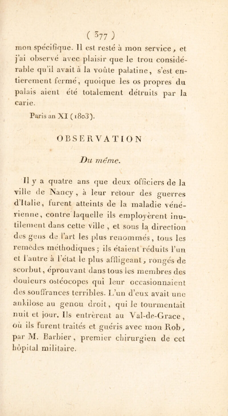 mon spécifique. Il est resté a mon service, et j’ai observé avec plaisir que le trou considé- rable qu’il avait à la voûte palatine, s’est en- tièrement fermé, quoique les os propres du palais aient été totalement détruits par la carie. Paris an XI ( i8o3 ). OBSERVATION Du même. Il y a quatre ans que deux officiers de la ville de Nancy , à leur retour des guerres d Italie, furent atteints de la maladie véné- rienne, contre laquelle ils employèrent inu- tilement dans cette ville , et sous la direction des gens de l’art les plus renommés, tous les remèdes méthodiques; ils étaient réduits l’un et 1 autre à 1 état le plus affligeant, rongés de scorbut, éprouvant dans tous les membres des douleurs ostéocopes cpii leur occasionnaient des souffrances terribles. L’un d’eux avait une ankilose au genou droit, qui le tourmentait nuit et jour. Ils entrèrent au Val-de-Grace, où ils furent traités et guéris avec mon Rob, par M. Barbier, premier chirurgien de cet hôpital militaire.