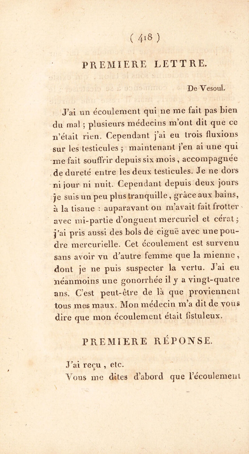 PREMIERE LETTRE. De Vesoul. J'ai un écoulement qui ne me fait pas bien du. mal ; plusieurs médecins m’ont dit que ce n’élait rien. Cependant j’ai eu trois fluxions sur les testicules ; maintenant j’en ai une qui me fait souffrir depuis six mois , accompagnée de dureté entre les deux testicules. Je ne dors ni jour ni nuit. Cependant depuis deux jours je suis un peu plus tranquille, grâce aux bains, â la tisane : auparavant ou m’avait fait frotter avec mi-partie d’onguent mercuriel et cérat ; j'ai pris aussi des bols de ciguë avec une pou- dre mercurielle. Cet écoulement est survenu sans avoir vu d’autre femme que la mienne, dont je ne puis suspecter la vertu. J’ai eu néanmoins une gonorrhée il y a vingt-quatre ans. C’est peut-être de là que proviennent tous mes maux. Mon médecin m’a dit de vous dire que mon écoulement était fistuleux. PREMIERE RÉPONSE. J’ai reçu , etc. $ 7 Vous me dites d’abord que l’écoulemeul