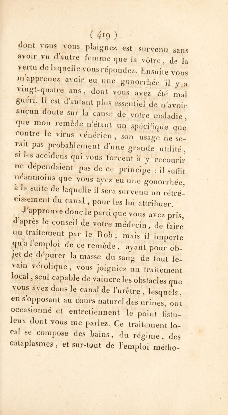 ( 4*9 ) dont vous vous plaignez est survenu sans avoir vu d’autre femme que la vôtre, de la vertu de laquelle vous répondez. Ensuite vous m apprenez avoir eu une gonorrhée il y a vingt-quatre ans, dont vous avez été mai guen. Il est d’autant plus essentiel de n’avoir aucun doute sur la cause de votre maladie , que mon remède n’étant un spécifique que’ contre le virus vénérien , son usage ne se- rait pas probablement d’une grande utilité, si les accidens qui vous forcent à y recourir ne dépendaient pas de ce principe : il suffit neanmoins que vous ayez eu une gonorrhée, à la suite de laquelle il sera survenu un rétré- cissement du canal, pour les lui attribuer. J’approuve donc le parti que vous avez pris, d apres le conseil de votre médecin, de faire un traitement par le Rob ; mais il importe qua 1 emploi de ce remède , ayant pour ob- jet de dépurer la masse du sang de tout le- vain verolique, vous joigniez un traitement local, seul capable de vaincre les obstacles que vous avez dans le canal de l’urètre , lesquels, en s’opposant au cours naturel des urines, ont occasionné et entretiennent le point fistu- leux dont vous me parlez. Ce traitement lo- cal se compose des bains, du régime, des cataplasmes, et sur-tout de l’emploi métbo-