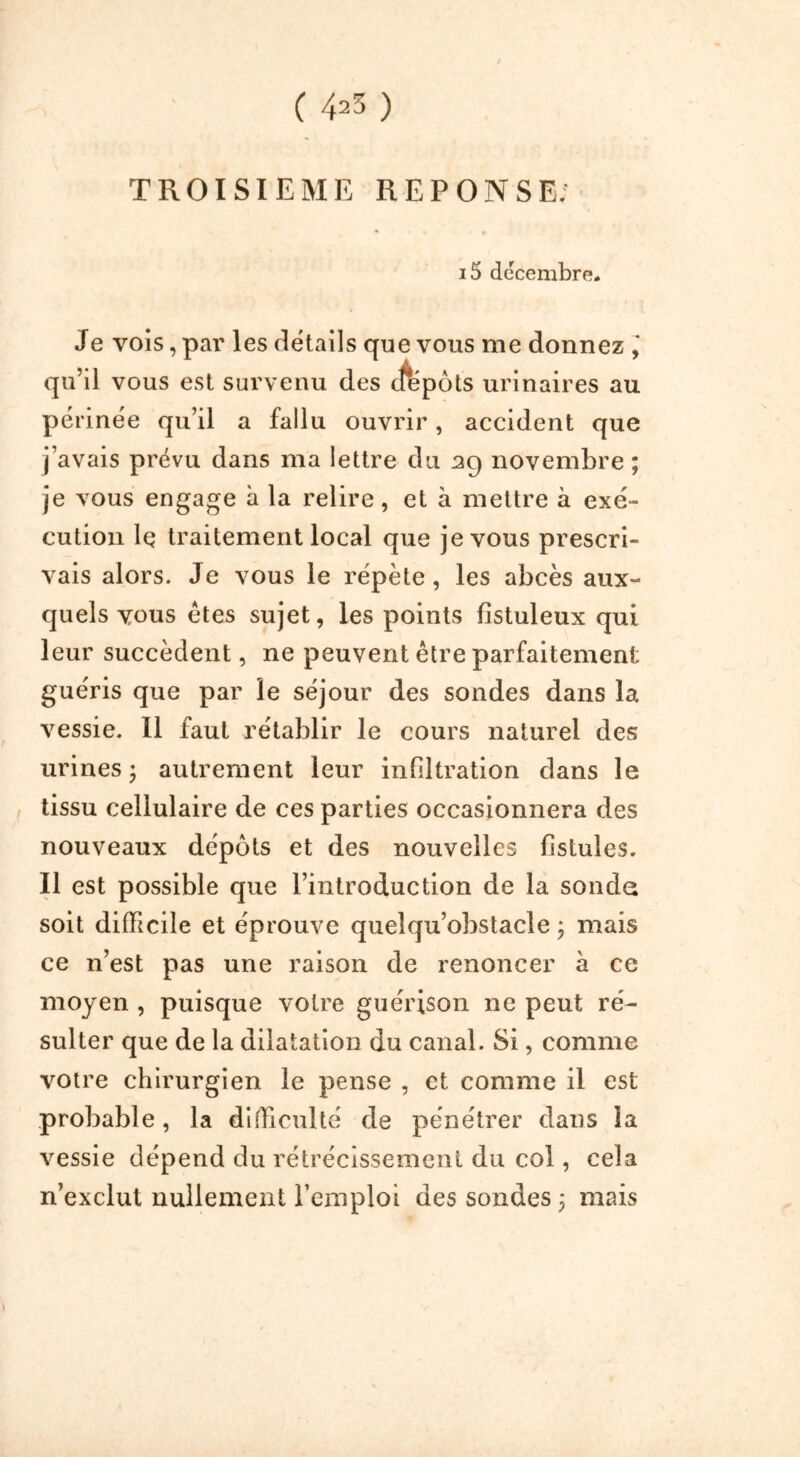 TROISIEME REPONSE; i5 décembre. Je vois, par les details que vous me donnez ‘ qu’il vous est survenu des ifépôts urinaires au périnée qu’il a fallu ouvrir, accident que j’avais prévu dans ma lettre du 39 novembre ; je vous engage à la relire, et à mettre à exé- cution lç traitement local que je vous prescri- vais alors. Je vous le répète, les abcès aux- quels vous êtes sujet, les points fistuleux qui leur succèdent, ne peuvent être parfaitement guéris que par le séjour des sondes dans la vessie. Il faut rétablir le cours naturel des urines • autrement leur infiltration dans le tissu cellulaire de ces parties occasionnera des nouveaux dépôts et des nouvelles fistules. Il est possible que l’introduction de la sonde soit difficile et éprouve queîqu’obstacle ; mais ce n’est pas une raison de renoncer à ce moyen , puisque votre guérison 11e peut ré- sulter que de la dilatation du canal. Si, comme votre chirurgien le pense , et comme il est probable, la difficulté de pénétrer dans la vessie dépend du rétrécissement du col, cela n’exclut nullement l’emploi des sondes 3 mais