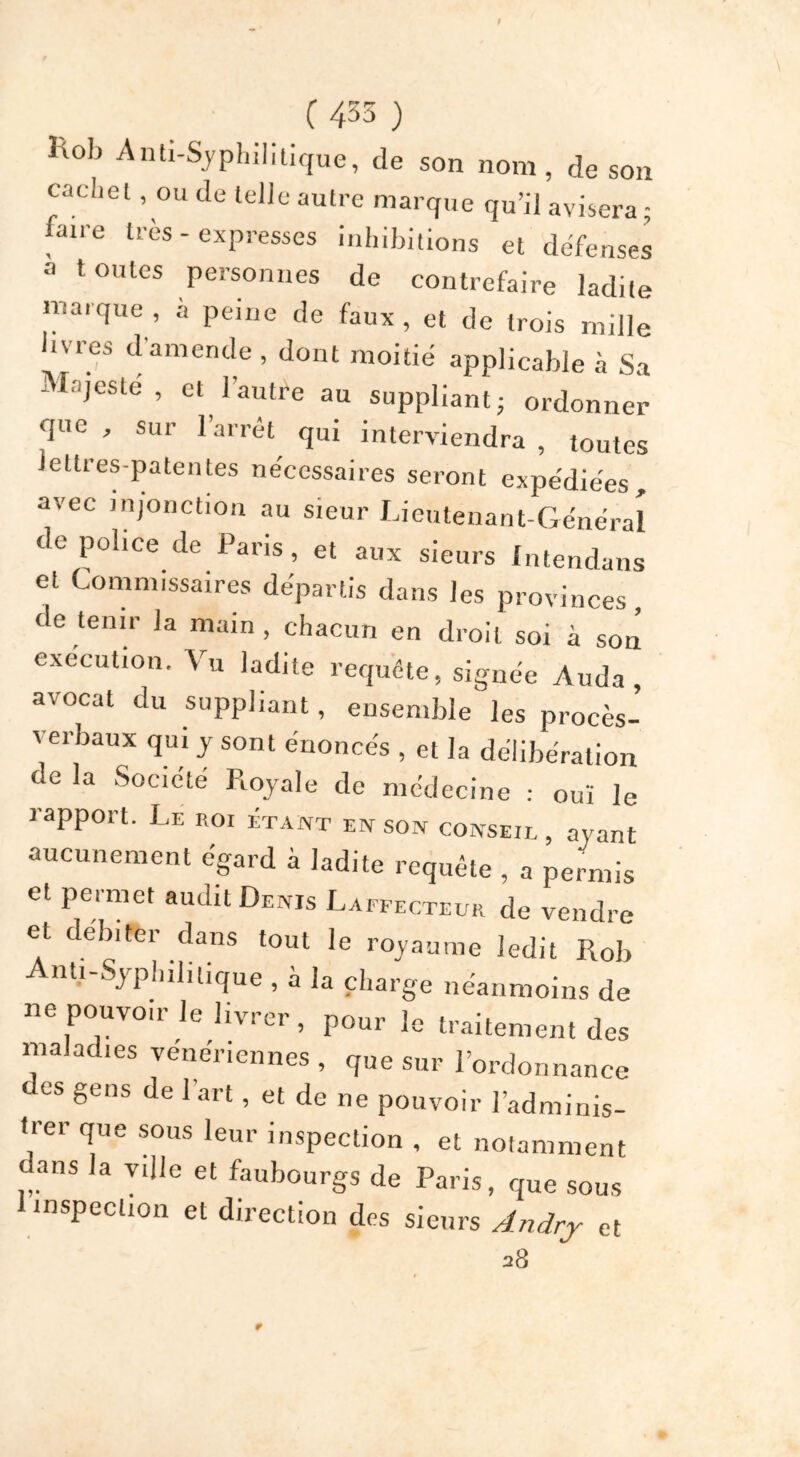 t ( 455 ) hob Anti-Syphilitique, de son nom, de son cacliel, ou de telle autre marque qu’il avisera - faire très - expresses inhibitions et défenses a toutes personnes de contrefaire ladite marque , à peine de faux , et de trois mille livres d'amende , dont moitié applicable à Sa Majesté, et l’autre au suppliant- ordonner que , sur l’arrêt qui interviendra , toutes lettres-patentes nécessaires seront expédiées, avec injonction au sieur Lieutenant-Général de police de Pans, et aux sieurs Intendans et Commissaires départis dans les provinces, de tenir Ja main, chacun en droit soi à son execution. Vu ladite requête, signée Auda , avocat du suppliant, ensemble les procès- verbaux qui y sont énoncés , et la délibération de la Société Royale de médecine : oui le rapport. Le roi étant en son conseil, ayant aucunement égard à ladite requête , a permis et permet audit Denïs Laffecteur de vendre et débiter dans tout le royaume ledit Rob Anti-Syphil,tique , à Ja charge néanmoins de ne pouvoir le livrer, pour le traitement des maladies veneriennes , que sur l’ordonnance es gens de I art, et de ne pouvoir l’adminis- trer que sous leur inspection , et notamment ans la ville et faubourgs de Paris, que sous inspection et direction des sieurs Andrj et 28