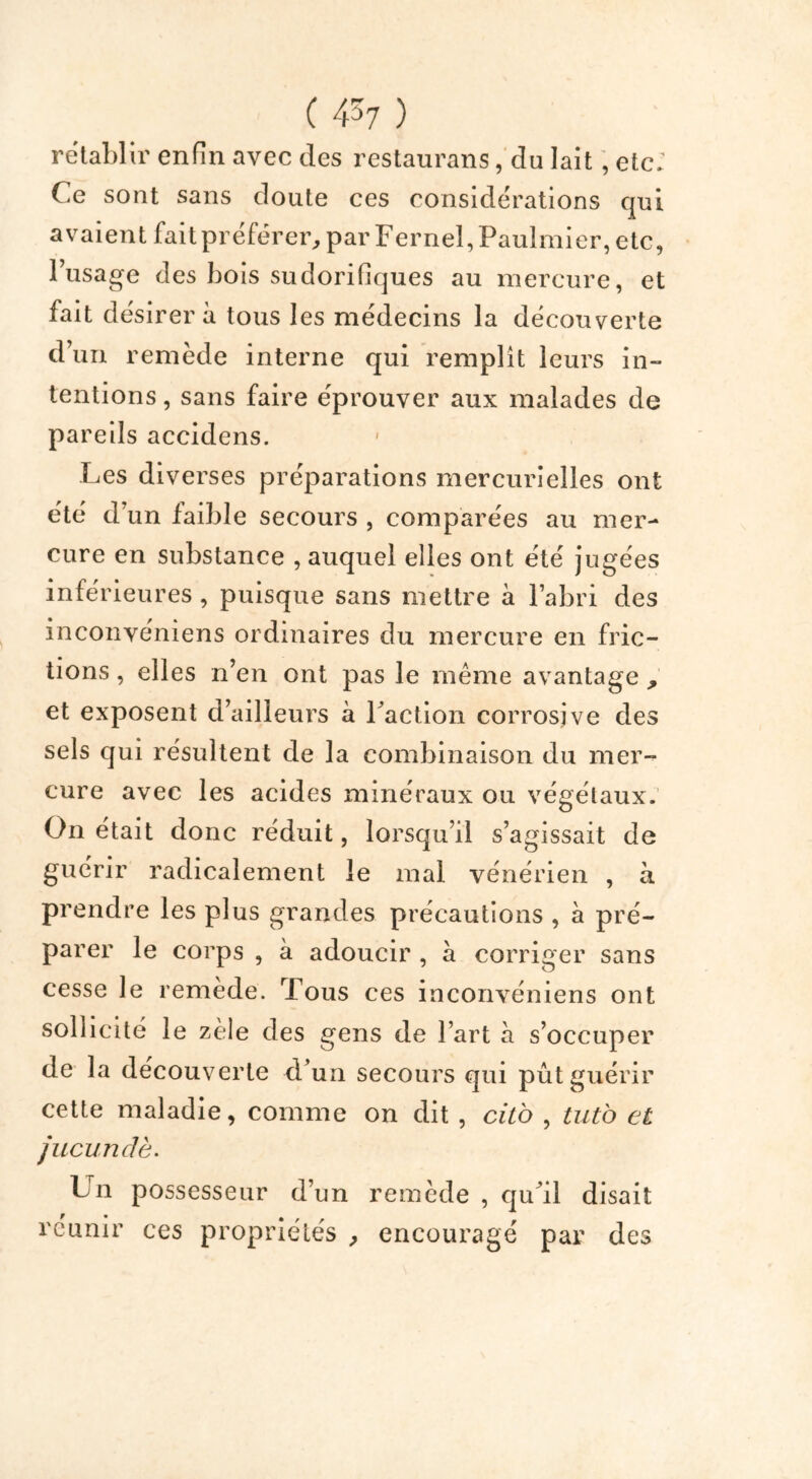 rétablir enfin avec des restaurans, du lait, etc; Ce sont sans doute ces considérations qui avaient fait préférer, par Fernel,Paulmier, etc, 1 usage des bois sudorifiques au mercure, et fait désirera tous les médecins la découverte d’un remède interne qui remplît leurs in- tentions , sans faire éprouver aux malades de pareils accidens. Les diverses préparations mercurielles ont été d’un faible secours , comparées au mer- cure en substance , auquel elles ont été jugées inférieures, puisque sans mettre à l’abri des inconvéniens ordinaires du mercure en fric- tions , elles n’en ont pas le même avantage , et exposent d’ailleurs à Faction corrosive des sels qui résultent de la combinaison du mer- cure avec les acides minéraux ou végétaux. On était donc réduit, lorsqu’il s’agissait de guérir radicalement le mal vénérien , à prendre les plus grandes précautions , à pré- parer le corps , à adoucir , à corriger sans cesse le remède. Tous ces inconvéniens ont sollicité le zèle des gens de l’art h s’occuper de la découverte d’un secours qui pût guérir cette maladie, comme on dit , cilo , tuto et jucundè. Un possesseur d’un remède , qu’il disait réunir ces propriétés , encouragé par des