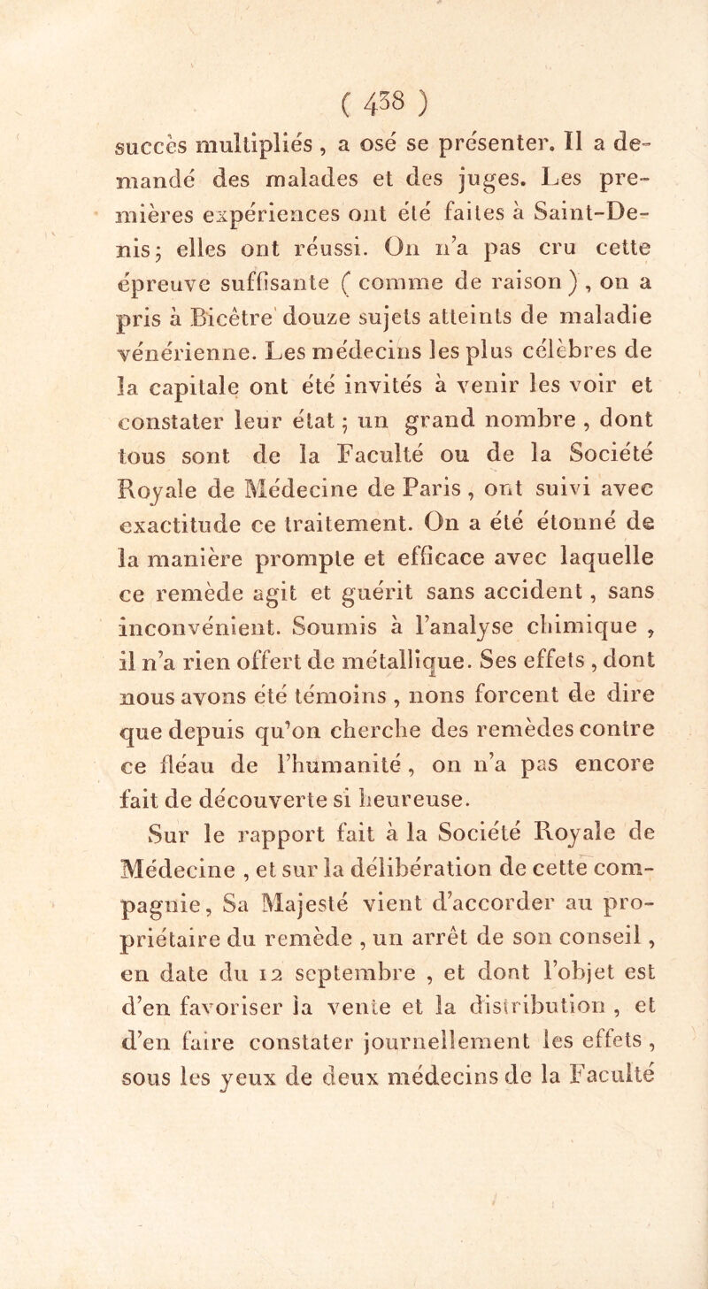 ( 4^8 ) succès multipliés , a osé se présenter. ïl a de- mandé des malades et des juges. Les pre- mières expériences ont été faites à Saint-De- nis 3 elles ont réussi. On n’a pas cru cette épreuve suffisante ( comme de raison) , on a pris a Bicètre douze sujets atteints de maladie vénérienne. Les médecins les plus célèbres de la capitale ont été invités à venir les voir et constater leur état ; un grand nombre , dont tous sont de la Faculté ou de la Société Royale de Médecine de Paris, ont suivi avec exactitude ce traitement. On a été étonné de la manière prompte et efficace avec laquelle ce remède agit et guérit sans accident, sans inconvénient. Soumis à l’analyse chimique , il n’a rien offert de métallique. Ses effets , dont nous avons été témoins , lions forcent de dire que depuis qu’on cherche des remèdes contre ce fléau de l’humanité , on n’a pas encore fait de découverte si heureuse. Sur le rapport fait a la Société Royale de Médecine , et sur la délibération de cette com- pagnie, Sa Majesté vient d’accorder au pro- priétaire du remède , un arrêt de son conseil, en date du 12 septembre , et dont l’objet est d’en favoriser la vente et la distribution , et d’en faire constater journellement les effets , sous les yeux de deux médecins de la Faculté