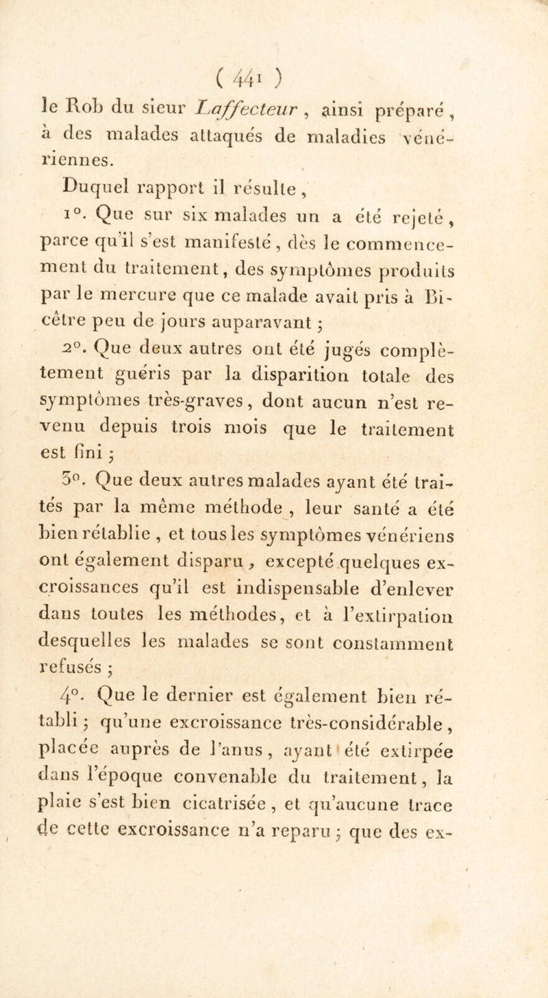 le R.ob du sieur Laffecteur , ainsi préparé, à des malades attaqués de maladies véné- riennes. Duquel rapport il résulte, i°. Que sur six malades un a été rejeté, parce quil s est manifesté, dès le commence- ment du traitement, des symptômes produits par le mercure que ce malade avait pris à Bi- cêtre peu de jours auparavant ; 2°. Que deux autres ont été jugés complè- tement guéris par la disparition totale des symptômes très-graves, dont aucun n’est re- venu depuis trois mois que le traitement est fini * 5°. Que deux autres malades ayant été trai- tés par la même méthode , leur santé a été bien rétablie , et tous les symptômes vénériens ont également disparu , excepté quelques ex- croissances qu’il est indispensable d’enlever dans toutes les méthodes, et à l’extirpation desquelles les malades se sont constamment refusés ; 4°. Que le dernier est également bien ré- tabli • qu’une excroissance très-considérable, placée auprès de l’anus, ayant été extirpée dans l’époque convenable du traitement, la plaie s’est bien cicatrisée , et qu’aucune trace de cette excroissance n’a reparu 3 que des ex- f