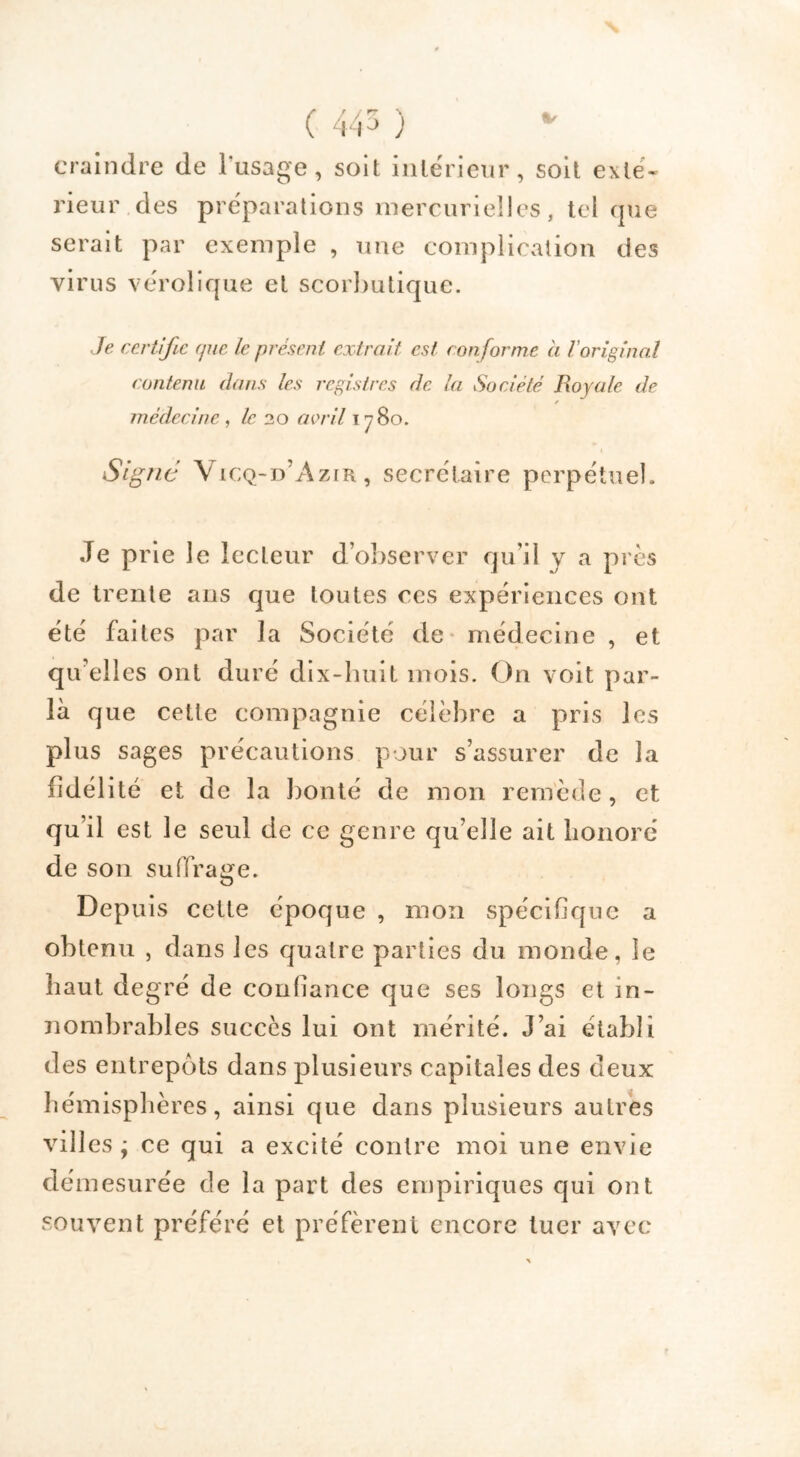 ( 445 ) craindre de l'usage, soit intérieur, soit exté* rieur des préparations mercurielles, tel (jue serait par exemple , une complication des virus vérolique et scorbutique. Je certifie (jue le présent extrait est conforme à l'original contenu dans les registres de la Société Royale de médecine, le 20 avril 1 y 80. Signe Vicq-d’Azir, secrétaire perpétuel. Je prie le lecteur d’observer qu’il y a près de trente ans que toutes ces expériences ont été faites par la Société de médecine , et qu elles ont duré dix-huit mois. On voit par- la que cette compagnie célèbre a pris les plus sages précautions pour s’assurer de la fidélité et de la bonté de mon remède, et qu’il est le seul de ce genre qu’elle ait honoré de son suffrage. Depuis cette époque , mon spécifique a obtenu , dans les quatre parties du monde, le haut degré de confiance que ses longs et in- nombrables succès lui ont mérité. J’ai établi des entrepôts dans plusieurs capitales des deux hémisphères, ainsi que dans plusieurs autres vill es ÿ ce qui a excité contre moi une envie démesurée de la part des empiriques qui ont souvent préféré et préfèrent encore tuer avec