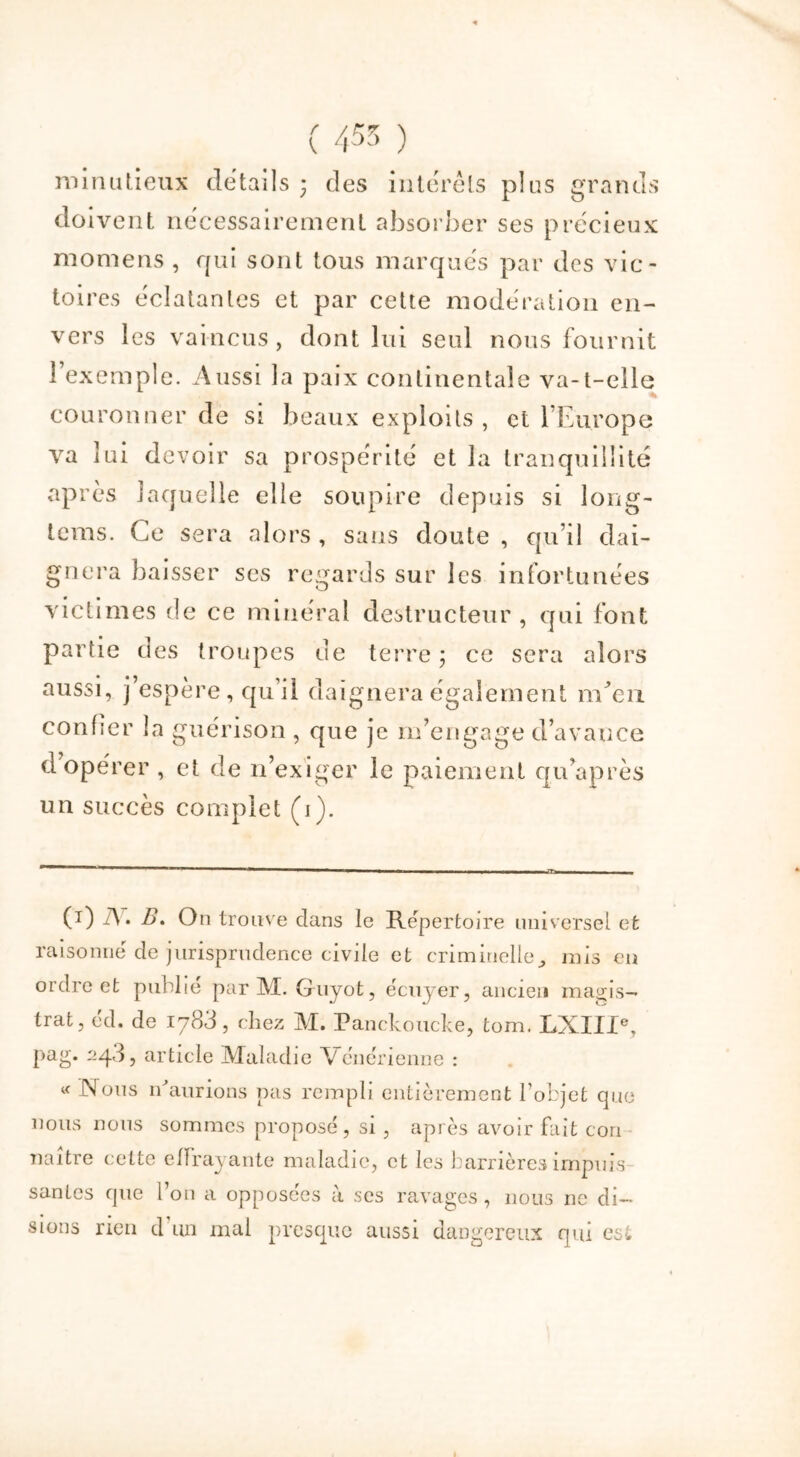 doivent nécessairement absorber ses précieux momens , qui sont tous marqués par des vic- toires éclatantes et par cette modération en- vers les vaincus, dont lui seul nous fournit î exemple. Aussi la paix continentale va-t-elle couronner de si beaux exploits , et l'Europe va lui devoir sa prospérité et la tranquillité après laquelle elle soupire depuis si Jong- leras. Ce sera alors , sans doute , qu’il dai- gnera baisser ses regards sur les infortunées victimes de ce minéral destructeur , qui font partie des troupes de terre 3 ce sera alors aussi, j’espère, qu’il daignera également ixEen. confier la guérison , que je m’engage d’avance d opérer , et de n’exiger le paiement qu’après un succès complet (1). (T) A . B. On trouve dans le Répertoire universel et raisonné de jurisprudence civile et criminelle., mis en ordre et publie par M. Guyot, écuyer, ancien magis- trat, éd. de 1783, chez M. Panckoucke, tom. LXIIIe, pag. 2q3, article Maladie Vénérienne : « (Nous Saurions pas rempli entièrement l’objet que nous nous sommes proposé, si , après avoir fait con naître cette effrayante maladie, et les barrières impuis santés que l’on a opposées à ses ravages, nous 11e di- sions rien d un mal presque aussi dangereux qui est