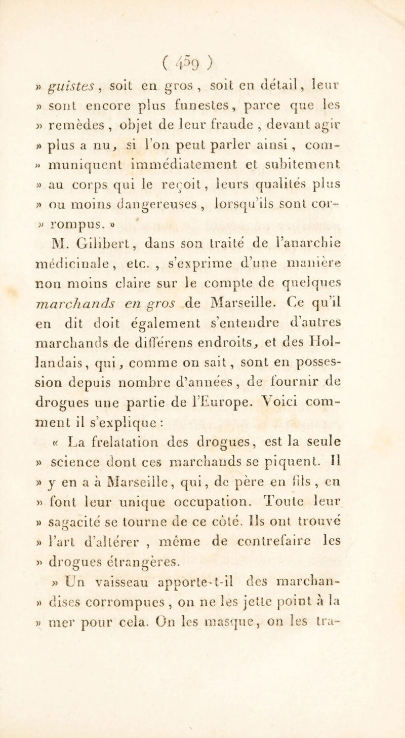 » guis tes, soit en gros, soit en détail, leur » sont encore plus funestes, parce que les » remèdes , objet de leur fraude , devant agir » plus a nu, si I on peut parler ainsi , com- » muniquent immédiatement et subitement » au corps qui le reçoit, leurs qualités plus » ou moins dangereuses , lorsqu ils sont cor- » rompus. » M. Gilibert, dans son traité de l’anarchie médicinale, etc., s’exprime d’une manière non moins claire sur le compte de quelques marchands en gros de Marseille. Ce qu’il en dit doit également s’entendre d’autres marchands de diffère ns endroits, et des Hol- landais, qui, comme on sait, sont en posses- sion depuis nombre d’années , de fournir de drogues une partie de l’Europe. Voici com- ment il s’explique : « La frelatation des drogues, est la seule » science dont ces marchands se piquent. 11 » y en a à Marseille, qui, de père en fils , en » font leur unique occupation. Toute leur » sagacité se tourne de ce coté. Ils ont trouvé » l’art d’altérer , même de contrefaire les » di 'ogues étrangères. » Un vaisseau apporte-t-il des marchan- » dises corrompues , on ne les jette point la » mer pour cela. On les masque, on les tra-