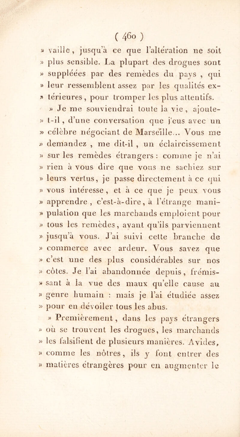 B ( 46° ) vaille , jusqu'à ce que l’alteration ne soit » plus sensible. La plupart des drogues sont » suppléées par des remèdes du pays , qui » leur ressemblent assez par les qualités ex- r> térieures , pour tromper les plus attentifs. » Je me souviendrai toute la vie , ajoute- » t-il, d’une conversation que j’eus avec un » célèbre négociant de Marseille... Vous me » demandez , me dit-il , un éclaircissement « sur les remèdes étrangers : comme je n’ai » rien à vous dire que vous ne sachiez sur » leurs vertus, je passe directement à ce qui » vous intéresse , et à ce que je peux vous apprendre, c’est-à-dire, à l’étrange mani- » pulation que les marchands emploient pour » tous les remèdes, avant qu’ils parviennent » jusqu’à vous. J’ai suivi cette branche de » commerce avec ardeur. Vous savez que » c’est une des plus considérables sur nos » côtes. Je l’ai abandonnée depuis, frétai s- » san-t à la vue des maux qu’elle cause au » genre humain : mais je l’ai étudiée assez » pour en dévoiler tous les abus. » Premièrement, dans les pays etrangers » où se trouvent les drogues, les marchands » les falsifient de plusieurs manières. Avides, » comme les nôtres, ils y font entrer des » matières étrangères pour en augmenter le