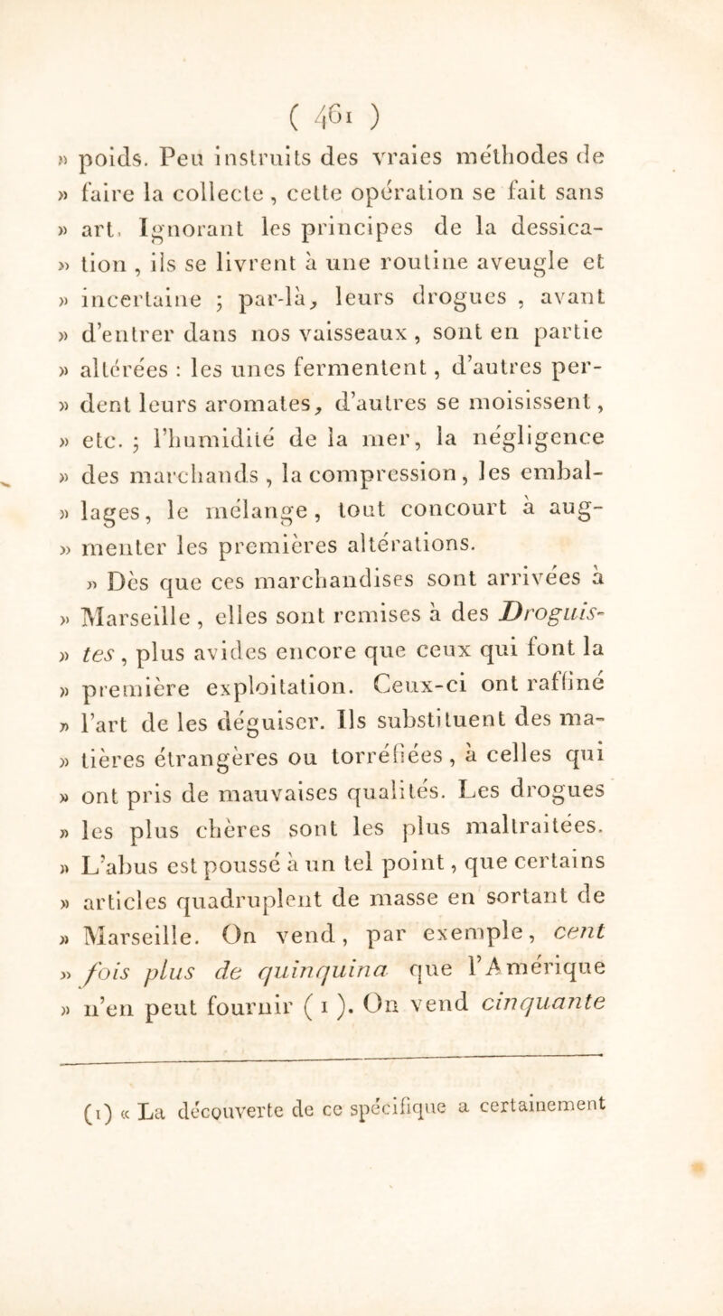 » poids. Peu instruits des vraies méthodes de » faire la collecte, cette opération se fait sans » art, Ignorant les principes de la dessica- » tion , iis se livrent à une routine aveugle et » incertaine ; par-là, leurs drogues , avant » d’entrer dans nos vaisseaux , sont en partie » altérées : les unes fermentent, d’autres per- » dent leurs aromates, d’autres se moisissent, » etc. 5 l’humidité de la mer, la négligence » des marchands , la compression, les emhal- » lages, le mélange, tout concourt à aug~ » mériter les premières altérations. » Dès que ces marchandises sont arrivées à » Marseille, elles sont remises à des Drogms- » tes, plus avides encore que ceux qui font la » première exploitation. Ceux-ci ont raffine 7) l’art de les déguiser. Ils substituent des ma- » tières étrangères ou torréfiées, à celles qui » ont pris de mauvaises qualités. Les drogues y> les plus chères sont les plus maltraitées. » L’abus est poussé à un tel point, que certains » articles quadruplent de masse en sortant de » Marseille. On vend, par exemple, cent » fois plus de quinquina que l’Amérique » n’en peut fournir ( i ). On vend cinquante (i) « La découverte de ce spécifique a certainement