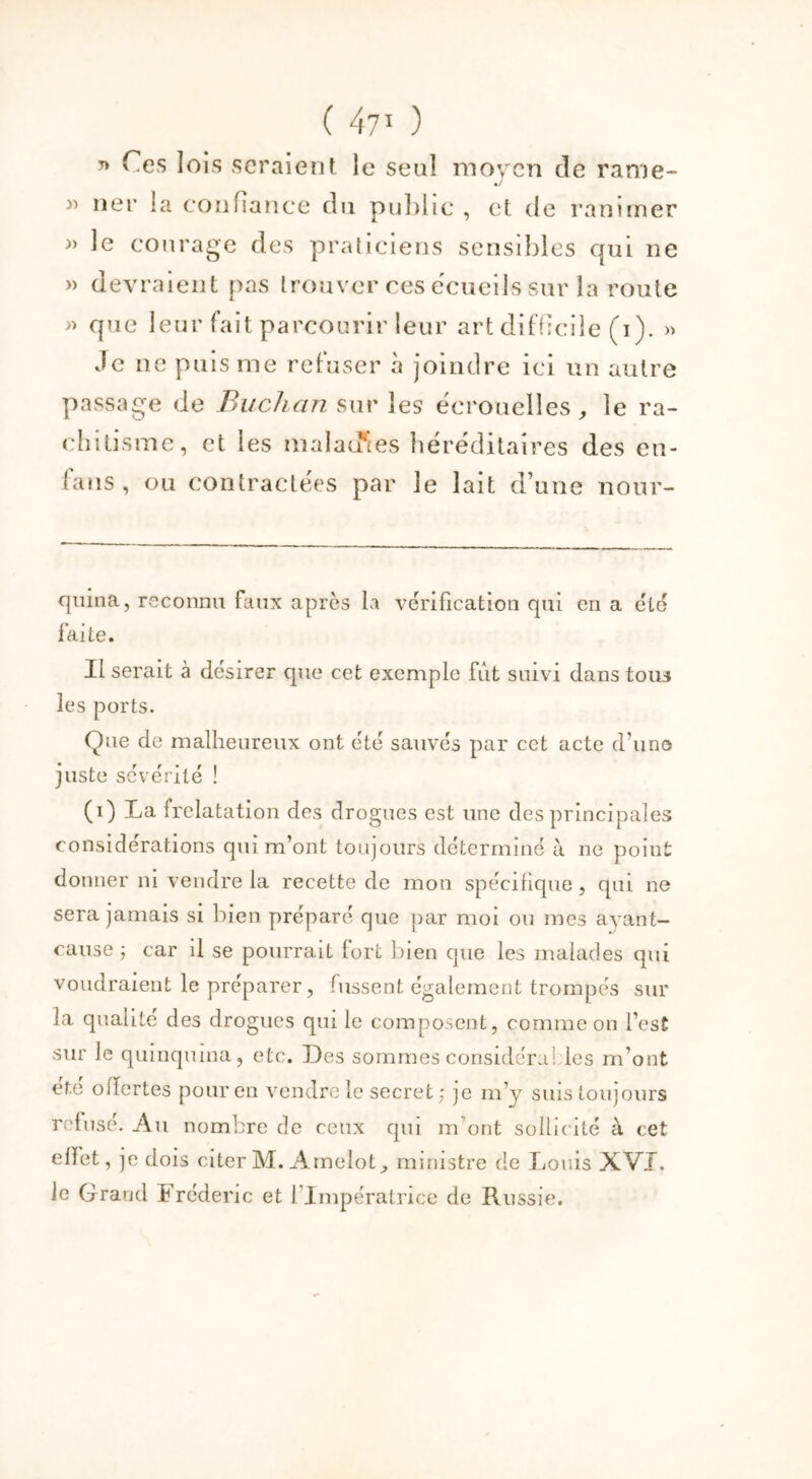 ( 47* 1 ) * Ces lois seraient le seul moyen de rame- »/ » ner la confiance du public , et de ranimer » le courage des praticiens sensibles qui ne » devraient pas trouver ces ecueils sur la route » que leur fait parcourir leur art difficile (i). » Je ne puis me refuser à joindre ici un autre passage de Buchan sur les écrouelles, le ra- chitisme, et les maladies héréditaires des en- fans , ou contractées par le lait d’une nour- qnina, reconnu faux après la vérification qui en a été faite. Il serait à désirer que cet exemple fût suivi dans tous les ports. Que de malheureux ont été sauvés par cet acte d’uns juste sévérité ! (i) La frelatation des drogues est une des principales considérations qui m’ont toujours déterminé à ne point donner ni vendre la recette de mon spécifique, qui ne sera jamais si bien préparé que par moi ou mes ayant- cause ; car il se pourrait fort bien que les malades qui voudraient le préparer, fussent également trompés sur la qualité des drogues qui le composent, comme on l’est sur le quinquina, etc. Des sommes considéra! les m’ont été offertes pour en vendre le secret; je m’y suis toujours refusé. Au nombre de ceux qui m ont sollicité à cet elïet, je dois citer M. Amelot, ministre de Louis XVI. le Grand Frédéric et 1 Impératrice de Russie.