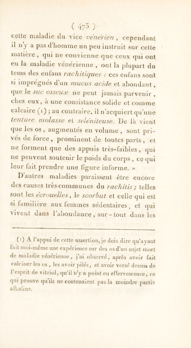 ( 475 ) cette maladie du vice vénérien. , cependant il ny a pas d’homme un peu instruit sur cette matieie , qui ne convienne cjue ceux qui ont eu la maladie venerienne , ont la plupart du tems des en (ans rachitiques : ces enfans sont si imprégnés d’un mucus acide et abondant, que le suc osseuæ ne peut jamais parvenir , chez eux, a une consistance solide et comme calcane (i) • au contraire, il n’acquiert qu’une tenture molasse et seléniteuse. De là vient que les os , augmentés en volume , sont pri- vés de force , prominent de toutes parts , et ne forment que des appuis très-faibles, qui ne peuvent soutenir le poids du corps , ce qui leur (ait prendre une figure informe. » D’autres maladies paraissent être encore des causes très-communes du rachitis; telles sont les écrouelles, le scorbut et celle qui est si familière aux femmes sédentaires . et qui vivent dans l’abondance , sur - tout dans les (0 A 1 appui de rette assertion, je dois dire qu'ayant lait moi-même une expérience sur des os d’un sujet mort de maladie venerienne , j’ai observe, après avoir fait calciner (es os les avoir pilés^ et avoir versé dessus de 1 esprit de vitriol, qu'il n’y a point eu effervescence, ce qui prouve qu’ils ne contenaient pas la moindre partie alkahne.