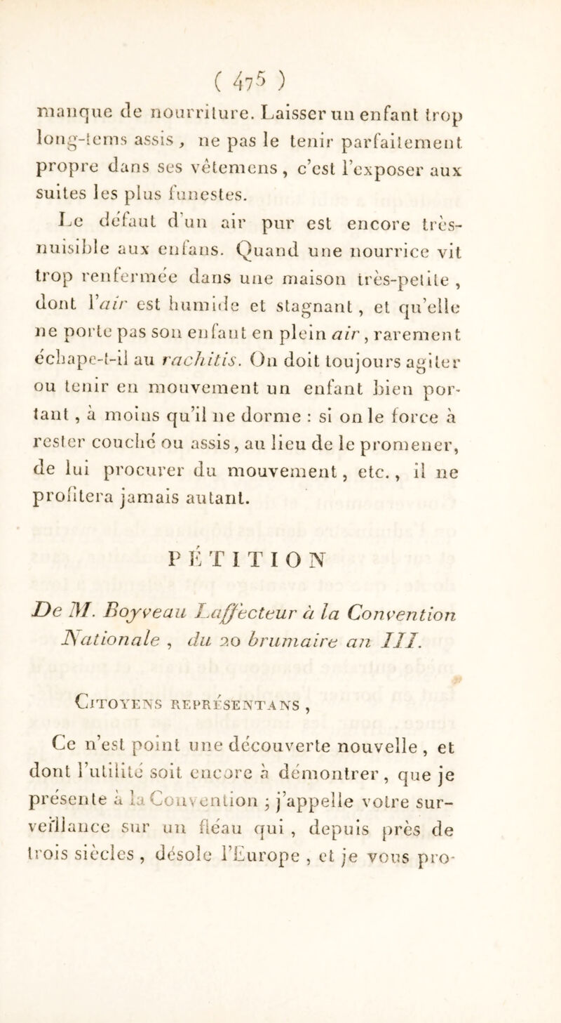 ( 4?5 ) manque de nourriture. Laisser un enfant trop long-tems assis, ne pas le tenir parfaitement propre dans ses vètemens, c’est l’exposer aux suites les plus funestes. Le defaut d’un air pur est encore très- nuisible aux en tans. Quand une nourrice vit trop renfermée dans une maison très-petite , dont 1 air est humide et stagnant, et quelle ne porte pas son en tant en plein air, raremen t e'chape-t-il au rachitis. On doit toujours agiter ou tenir en mouvement un enfant bien por- tant , à moins qu’il ne dorme : si on le force à rester couché ou assis, au lieu de le promener, de lui procurer du mouvement, etc., il ne profitera jamais autant. P ETiTION De M. Boy veau Laffecteur ci la Convention JSationale , du 20 brumaire an III. Citoyens représenta ns , Ce 11’est point une découverte nouvelle , et dont futilité soit encore à démontrer, que je présente a laCou\ enlion ; j’appelle votre sur- veillance sur un fléau qui , depuis près de trois siècles , désole l’Europe , et je vous pro-