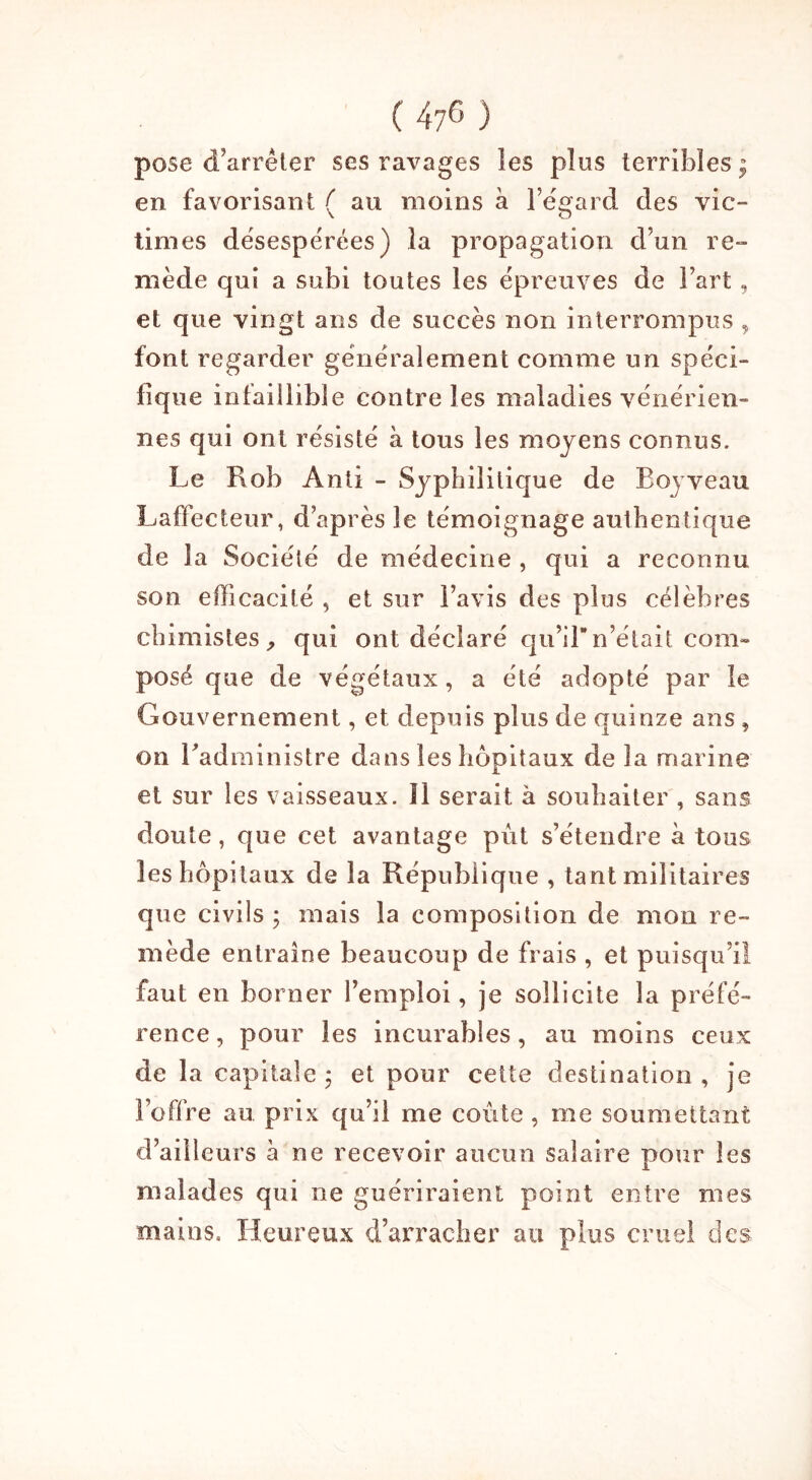 pose d’arrêter ses ravages les plus terribles ; en favorisant ( au moins à l’égard des vie- times désespérées) la propagation d’un re- mède qui a subi toutes les épreuves de Fart, et que vingt ans de succès non interrompus „ font regarder généralement comme un spéci- fique infaillible contre les maladies vénérien- nes qui ont résisté à tous les moyens connus. Le Rob Anti - Syphilitique de Roy veau Laffecteur, d’après le témoignage authentique de la Société de médecine, qui a reconnu son efficacité , et sur l’avis des plus célèbres chimistes, qui ont déclaré qu’iln’était com- posé que de végétaux, a été adopté par le Gouvernement, et depuis plus de quinze ans , on l'administre dans les hôpitaux de la marine et sur les vaisseaux. 11 serait à souhaiter , sans doute, que cet avantage pût s’étendre à tous les hôpitaux de la République , tant militaires que civils ; mais la composition de mon re- mède entraîne beaucoup de frais , et puisqu’il faut en borner l’emploi, je sollicite la préfé- rence, pour les incurables, au moins ceux de la capitale ; et pour cette destination, je l’offre an prix qu’il me coûte , me soumettant d’ailleurs à ne recevoir aucun salaire pour les malades qui ne guériraient point entre mes mains. Heureux d’arracher au plus cruel des