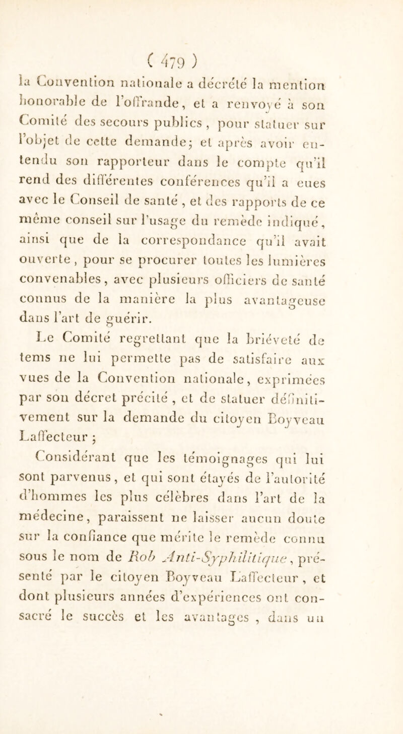 la Convention nationale a décrété la mention honorable de 1 offrande, et a renvoyé à son */ Comité des secours publics , pour statuer sur lob;et de cette demande; et après avoir en- tendu son rapporteur dans le compte qu’il rend des différentes conférences qu’il a eues avec le Conseil de santé , et des rapports de ce même conseil sur l’usage du remède indiqué, ainsi que de la correspondance qu’il avait ouverte , pour se procurer toutes les lumières convenables, avec plusieurs officiers de santé connus de la manière la plus avantageuse dans l’art de guérir. Le Comité regrettant que la brièveté de tems ne lui permette pas de satisfaire aux vues de la Convention nationale, exprimées par son décret précité , et de statuer définiti- vement sur la demande du citoyen Boyveau Laffecteur ; Considérant que les témoignages qui lui sont parvenus, et qui sont étayés de l’autorité d’hommes les plus célèbres dans l’art de la médecine, paraissent ne laisser aucun doute sur la confiance que mérite le remède connu sous le nom de Rob jlnti-Syphilitique, pré- senté par le citoyen Boyveau Laffecteur , et dont plusieurs années d’expériences ont con- sacré le succès et les avantages , dans un