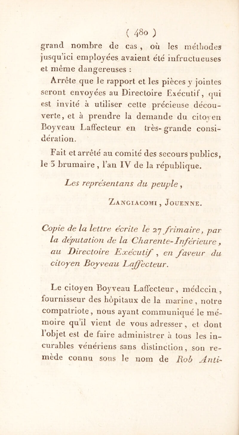 grand nombre de cas , où !es méthodes jusqu’ici employées avaient été infructueuses et même dangereuses : Arrête que le rapport et les pièces y jointes seront envoyées au Directoire Executif, qui est invité à utiliser cette précieuse décou- verte, et à prendre la demande du citoyen Boyveau Laffecteur en très-grande consi- dération. Fait et arrêté au comité des secours publics, le 5 brumaire , l’an IV de la république. Les représentans du peuple, ZaNGIACOMI , JoUENNE. Copie de la lettre écrite le 27 frimaire, par la députation de la Charente-Inférieure, au Directoire Exécutif , en faveur du citoyen Boyveau Laffecteur. Le citoyen Boyveau Laffecteur, médecin 5 fournisseur des hôpitaux de la marine , notre compatriote, nous ayant communiqué le mé- moire qu’il vient de vous adresser, et dont 1 objet est de faire administrer à tous les in- curables vénériens sans distinction, son re- mède connu sons le nom de Rob An té