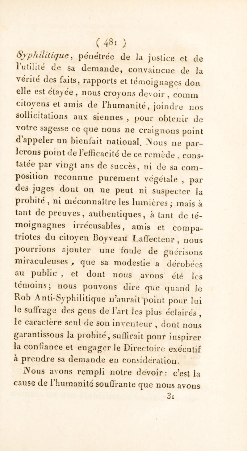 Syphilitique^ pénétrée de ia justice et de 1 utilité de sa demande, convaincue de la vérité des faits, rapports et témoignages don elle est étayée , nous croyons devoir , coram citoyens et amis de l’humanité, joindre nos sollicitations aux siennes , pour obtenir de votre sagesse ce que nous ne craignons point dappeler un bienfait national, IVous ne par- lerons point de 1 efficacité de ce remède , cons- tatée par vingt ans de succès, ni de sa com- position reconnue purement végétale , par des juges dont on ne peut ni suspecter la probité , ni méconnaître les lumières; mais à tant de preuves, authentiques, à tant de té- moignagnes 11 lécusables, amis et compa- triotes du citoyen Boyveau Laffecteur, nous pourrions ajouter une foule de guérisons nui aculeuses que sa modestie a dérobées au public , et dont nous avons été les témoins; nous pouvons dire que quand ie Rob Anti-Syphilitique n’aurait point pour lui le suffrage des gens de l’art les plus éclairés , le caractère seul de son inventeur , dont nous garantissons la probité, suffirait pour inspirer la confiance et engager le Directoire exécutif à prendre sa demande en considération. Nous avons rempli notre devoir: c’est la cause de l’humanité souffrante que nous avons 3i