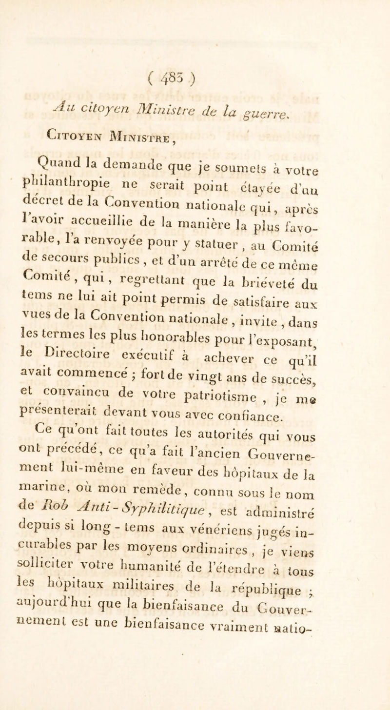 ( 485 ) Au citoyen Ministre de la guerre. Citoyen Ministre , Quand la demande que je soumels à voire philanthropie ne serait point étayée d’un decret de la Convention nationale qui, après 1 avoir accueillie de la manière la plus favo- rable, 1 a renvoyée pour y statuer , au Comité de secours publics , et d’un arrêté de ce même Comité, qui, regrettant que la brièveté du tems ne lui ait point permis de satisfaire aux vues de la Convention nationale , invite , dans les termes les plus honorables pour l’exposant le Directoire exécutif à achever ce qu’iî avait commencé ; fonde vingt ans de succès, et convaincu de votre patriotisme , je me présenterait devant vous avec confiance. Ce quont fait toutes les autorités qui vous ont précédé, ce qu’a fait l’ancien Gouverne- ment lui-même en faveur des hôpitaux de la marine, où mon remède, connu sous le nom de Rob Anti-Syphilitique, est administré depuis si long - tems aux vénériens jugés in- curables par les moyens ordinaires , je viens solliciter votre humanité de l’étendre à tous les hôpitaux militaires de la république • aujourd'hui que la bienfaisance du Gouver- nement est une bienfaisance vraiment natio-